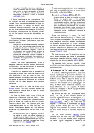Vôlei de Praia: mulher
Motriz, Rio Claro, v.16, n.2, p.300-310, abr./jun. 2010 303
de origem, o Voleibol, na areia, e exposição na
mídia. No decorrer dos anos, muitos registraram
seus nomes na história do Voleibol ou do Vôlei
de Praia, como: Bernard, Renan, Montanaro,
Bernardinho, Badalhoca, Edinho e Jaqueline.
(MORAES, 2009)
A forma carinhosa de ser chamada de “Tia”
por todos em sua rede, foi herdada dos sobrinhos
Lucia e Vitório, que também jogavam na rede, um
apelido que com o passar do tempo ficou
conhecido internacionalmente, pois ela recebia
em sua rede jogadores estrangeiros. Sinjin Smith
e Stoklos a chamavam de “my Brazilian mother”
ou “my Rio mother” em cartão autografado em
1989.
Todos seguiam as regras de prática do jogo
prescritas por Tia Leah. Os limites da rede eram
definidos por ela:
Essa quadra de esporte é totalmente controlada
por Tia Leah, que dita as regras do jogo aos
participantes de todas as idades. Idosos, jovens,
e mesmo profissionais, seguem à risca as
condições por ela impostas. Nesse território de
sociabilidade só entram os convidados da
anfitriã, que, pertencente à família tradicional do
bairro, é rigorosa na seleção dos jogadores: os
candidatos de origem popular são eliminados.
(PEIXOTO, 1995)
Dotada de forte personalidade, culta e
elegante, Leah não deixava escolha, era amada
ou detestada, não se subordinava à autoridade
dos homens da rede e nem de casa.
O espetáculo esportivo atrai e aproxima os
jogadores de Vôlei, bem como os espectadores
que observam o jogo ao longo da orla, nos
bancos dispostos na calçada. Mas para participar
dos jogos, é preciso se acostumar às “ordens e
broncas” de Tia Leah, segundo suas próprias
narrativas.
Além da prática do Vôlei de Praia, conta
Moraes (2009), Tia Leah também gostava de
jogar baralho e peteca. Mas o Vôlei é a maior
paixão de Tia Leah.
No final do Posto Seis, numa colônia de
pescadores, Claudionor José da Silva, - “Seu”
Nonô, 87 anos -, presenciou a popularização do
Vôlei de Praia na cidade do Rio de Janeiro.
Pescador desde 1937, ele descreve que “deu
conta pela primeira vez do Vôlei de Praia”, em
frente à Rua Joaquim Nabuco, em 1952, e lembra
ainda que a primeira mulher que viu jogar foi Tia
Leah:
Ela brigava muito com os jogadores, no intuito
de manter a ordem na quadra. Chamava a
atenção quando alguém dava um “bandejão”,
gesto utilizado para pegar as bolas que hoje são
recebidas de manchete. Gostava que o jogo
seguisse as regras. (NONÔ, 2009)
A praia, que representava um novo espaço de
lazer para a sociedade carioca, se tornou ponto
de encontro em torno do lúdico.
De acordo com Tubino (2006, p. 23, 24),
O esporte-lazer se apoia no princípio do prazer
lúdico, no próprio lazer e na utilização
construtiva do tempo livre e de liberdade. Esta
manifestação esportiva não tem compromisso
com as regras institucionais [...] o esporte-lazer,
pelo envolvimento das pessoas, nas atividades
prazerosas que oferece, ainda proporciona o
desenvolvimento de um espírito comunitário, de
integração social, fortalecendo parcerias e
relações pessoais.
Entre um mergulho e outro, Tia Leah
participava de discussões sobre o Voleibol num
clima de muita camaradagem. Na sua rede havia
uma mescla de gerações, aqueles que jogaram
no passado permaneciam no grupo, sentados
nos bancos ao redor da rede, sob as barracas.
Viravam espectadores assíduos que contavam
histórias aos jovens que começavam a integrar o
grupo (PEIXOTO, 1995).
Tia Leah comenta que “os jogadores, vez ou
outra, faziam apostas; eu nunca vi, apostavam
escondidos, eles não deixavam eu ver, eu nunca
peguei, eles não davam na pinta” (LEAH, 2009).
As apostas mais comuns naquela época
envolviam uma coca-cola ou um jantar para quem
ganhasse o jogo.
A liderança de Tia Leah em sua rede
A postura e a liderança de Leah na rede eram
marcas registradas de pioneirismo feminino no
esporte, em um período em que a maioria das
mulheres ainda não se ocupava deste tipo de
atividade. A presença feminina no esporte sul
americano foi marcada com a participação, em
1932, de Maria Lenk, nadadora brasileira, nos
Jogos Olímpicos de Los Angeles. A mulher
começava a apropriar-se de um espaço até então
reservado ao masculino.
No espaço da praia de Copacabana, nesta
época, Tia Leah, já tinha enorme respeito de
todos os jogadores cariocas e estrangeiros. “[...]
na rede da Tia Leah ninguém fala palavrões” (OS
REIS DA PRAIA, 1990, p. 30). Este misto de
respeito e autoridade é confirmado por Nonô
(2009), quando relata que “ela não deixava
ninguém falar palavrão. Eu gostava muito dela,
ela dava muita ‘bronca’ e impunha respeito na
rede”.
De um modo divertido, Moraes (2009)
comenta que na rede era uma “democracia
absoluta!”. “Só eu que mando”, era o slogan de
Tia Leah. Alguns chegavam a chamá-la de
 