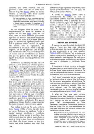 L. P. de Oliveira, L. Mourão & V. L. M. Costa
Motriz, Rio Claro, v.16, n.2, p.300-310, abr./jun. 2010304
“generala” pela forma assertiva com que
governava a rede. Com ela não tinha meias
palavras. Segundo Peixoto (2000), ela exercia
liderança e comando sobre todos aqueles
interessados em fazer parte da rede:
Eu que organizava os times, respeitava a ordem
de chegada também. Priorizava aquele que
chegava à praia, na rede, mais cedo. O primeiro
a chegar, era um pescador. Eu joguei até os 70
anos e sempre joguei como levantadora. (LEAH,
2009)
Ao ser indagada sobre de quem era a
responsabilidade de dividir ou escolher as
equipes em sua rede, Leah (2009) diz: ”Era
minha, tinha uns maus elementos que queriam
jogar e eu não deixava". Na sua rede só jogavam
os indicados por outros que já faziam parte do
grupo e a escolha dos jogadores passava pelo
aval da poderosa senhora. Quando um jogador
não cumpria com as expectativas, ela
imediatamente o convidava a retirar-se do jogo,
alegando, em tom de “gozação”, uma desculpa
para afastá-lo da quadra. “E eu deixei de escolher
um abacaxi para cair numa banana; não é deste
jeito que vou ganhar”, dizia Tia Leah quando
alguém dava prejuízo à sua equipe fazendo erros
constantes.
Confirmando sua liderança na rede, Tia Leah
afirmava: “A rede é minha, eu seleciono quem eu
quero. Agora é a vez dos profissionais, e não tem
reclamação, vocês sabem o que pode acontecer!”
(apud Peixoto, 2000, p.120). Parecia usar um tom
ameaçador quando precisava ceder a rede para
os jogadores profissionais de Voleibol de quadra
nos anos 1970-1980.
Tudo seguia de acordo com as determinações
dela, o que parece ao primeiro olhar, indicar que
essa autoridade evidenciada pelos autores se
constituía na percepção de Leah, em preservação
de território, uma preservação da segurança e do
conforto de seus convidados. A cada dia, bem
cedo, ela montava a rede e recebia os amigos,
mais ou menos por volta das onze e meia horas
da manhã, conta Moraes (2009); ia retirando os
jogadores e garantindo o espaço àqueles de alto
nível, considerados profissionais. Era quando
jogadores de Seleção Brasileira e os profissionais
dos clubes chegavam e tomavam seus lugares.
Nas malhas da rede da Tia Leah, conforme
define Peixoto (1995), a “rainha da rede” ditava
as regras. Colocava os jogadores “contra a
parede” exigindo obediência e resistência,
organizava os times sempre a seu favor. Seu
critério era ela jogar ao lado de jovens fortes, e
queria a vitória no jogo. Seus companheiros de
mais idade não tinham chance no seu time,
mesmo que ainda jogassem com vigor. Sua
preferência era por jogadores competentes, tanto
técnica quanto fisicamente. Tia Leah jogou até
1989, quando contava 70 anos.
A opinião de Ballariny (2009) sobre o
comportamento da senhora da rede de
Copacabana confirma: “Ela tinha características
de centralizadora, tinha o comando da rede
mesmo quando não jogava mais. Logo se tornou
popular, e através de sua amizade e carisma
atraiu grandes nomes deste esporte para sua
rede”. A liderança era uma de suas
características, conquistada ao longo de sua
efetiva atuação no vôlei de praia e de sua
articulação política em torno da rede, Leah
estimulou e visibilizou a inclusão de mulheres nas
práticas esportivas das quadras para a praia.
Relatos dos pioneiros
O esporte, na segunda metade do século XX,
situou-se “como um dos mais relevantes
fenômenos sociais do mundo, pela abrangência
do seu envolvimento e de suas relações”
(TUBINO, 2001). O Vôlei de Praia se instaurou e
cresceu nesse período, agregando em torno de si
vários praticantes e admiradores. Tia Leah, como
uma das precursoras, contribuiu, com seu jeito de
ser, para a divulgação e visibilidade desse
esporte.
O depoimento oral dos pioneiros e daqueles
que vivenciaram o caminho percorrido pelo Vôlei
de Praia desde o seu surgimento confiam a Tia
Leah a multiplicação de adeptos e o crescimento
deste esporte entre os praticantes na praia.
“Seu” Nonô, o pescador que se transformou
em fabricante oficial de rede de Vôlei de Praia no
Rio de Janeiro, acompanhou a trajetória de Tia
Leah, conviveu com ela lado a lado no Posto Seis
e registra em depoimento especial: “Olha, não
tenho palavras, mas Tia Leah pode ser
considerada uma das pioneiras do Vôlei de Praia
na cidade do Rio de Janeiro” (NONÔ, 2009).
O Vôlei de Praia teve outro pioneiro,
“Coqueiro”, como ficou conhecido o professor de
Educação Física Luiz Eduardo Pons. Nascido em
1927, dedicou sua vida ao Voleibol. Jogador
desde 1945, simultaneamente no Clube
Tabajaras e na praia de Copacabana, divulgou o
Vôlei de Praia e foi um dos responsáveis em
1950, pela realização dos primeiros torneios com
patrocínio no Rio de Janeiro.
Naquela época só se jogava de seis, não havia
quadras ou duplas na praia. Com o tempo, às
vezes faltava alguém para completar o sexteto,
então começaram a jogar com duas, três ou
quatro pessoas. Foi quando as pessoas
descobriram que era mais emocionante jogar de
duplas. Este início foi realizado no Posto Seis,
 