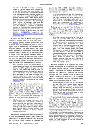 Vôlei de Praia: mulher
Motriz, Rio Claro, v.16, n.2, p.300-310, abr./jun. 2010 305
nas redes da D. Bebê, do Frazão, seu Tomás, e
depois da Tia Leah. Nestas redes jogavam toda
a elite do Vôlei de Praia, como também dos
clubes que disputavam o campeonato carioca.
Todo voleibolista que vinha ao Rio jogava com
eles - os melhores jogadores dos EUA sempre
jogaram nessas redes. Após algum tempo,
Coqueiro resolveu montar sua própria rede na
praia de Ipanema, em frente à Rua Montenegro
(hoje Vinícius de Moraes). Este local era
frequentado pela elite do Rio. Foi nesta época
que ele começou a participar e organizar
torneios de Vôlei de Praia. O Jornal dos Sports
patrocinou campeonatos durante 10 anos (...).
Depois o Correio da Manhã veio com mais
torneios. (COQUEIRO, disponível em
http://www.coqueiroeventos.com.br/coqueir
o/coqueiro.html.
A prática do Vôlei de Praia em Copacabana
parecia se alastrar pela orla. Em 1952, aos 13
anos, Moraes (2009), também pioneira no Vôlei
de Praia, disse que começou a jogar na praia, e
jogava com os meninos da rua em frente à Rua
Joaquim Nabuco. Um ano depois, em 1953,
estava jogando no Fluminense, convidada pelo
professor Paulo Azeredo. Lúcia descreveu ainda
a forma como se jogava naquela época e
recordou com orgulho ter participado de torneios
4x4 com os jogadores Bernard, Bernardinho,
Renan. Amaury, William, Montanaro e Xandó no
auge dos anos 1980. Sobre seu início, lembrou:
Meus primeiros passos no Voleibol foram no
colégio Mallet de Soares, com a professora Iná
Ferraz. Também gostava de jogar na praia,
perto de casa; ora na rede entre as Ruas Julio
de Castilhos e Francisco Sá, no prédio Igrejinha,
ora na rede da Tia Leah. Não existia rivalidade
entre as redes, o que mais importava era o
convívio social entre nós e os filhos que
cresceram ali. Havia respeito e amizade, mesmo
quando estávamos na Seleção e nos clubes.
(MORAES, 2009)
O Vôlei de Praia teve vários astros em sua
fase inicial no Rio de Janeiro. Uma referência
deste período foi João Carlos da Costa
Quaresma, “jogador completo”, segundo Leah
(2009). Atuou entre os anos 1950 e 1966 nas
quadras, inclusive na Seleção Brasileira, e na
praia. Sobre a participação das mulheres nos
torneios de praia, Quaresma declarou que:
Não havia torneios só para mulheres; e estes
eram patrocinados por jornais: Correio da
Manhã e Jornal dos Sports em Copacabana, e
uma vez pela Coca-Cola na praia do Leblon.
Grandes jogadoras do passado: Marly, Enedina,
Leila Peixoto, Lúcia Mendes, Marina, Hilda,
Maria Alice, Marcinha e Eunice Rondino.
(QUARESMA, 2009)
As palavras de Quaresma se confirmam com
as boas lembranças de Affonso Mac-Dowell, que
participou do Torneio de Vôlei de Praia do Jornal
dos Sports de 1963. Jogador de Voleibol nas
quadras de 1956 a 1964 e treinador no Rio de
Janeiro dos anos 1960 aos 1980, comenta sobre
a composição das equipes:
O formato das equipes era: 6x6 masculino, e
misto de três mulheres e três homens. A mulher
de maior destaque nos anos 1960-1970 foi
Marly Álvares. As principais redes eram as do
Posto Seis e a rede Olinda no Posto Três e
Meio, em Copacabana, e Montenegro e
Castelinho em Ipanema. (MAC DOWELL, 2009)
Ballariny liga o início do Vôlei de Praia nos
anos 1940 à disputa dos jogos entre duplas e
4x4. Mas nos anos 1950 já se jogava 6x6,
inclusive misto, formado por três homens e três
mulheres.
Entre as mulheres lembro-me da Hilda e da
Gilda nos anos 1940-1950, e nos anos 1960, a
Lúcia, a Marly (que depois foi técnica da AABB)
e a Eunice, que tinha uma rede em frente ao
Hotel Olinda, em Copacabana. Foi neste
período que as mulheres começaram a aderir
mais ao esporte. Nos anos 1970, o destaque foi
Ana Lílian, que também jogava em clube,
Fluminense, e na praia de Ipanema participou
de vários torneios. Antes dos anos 1980 já
começavam a surgir a Jaqueline, que jogava no
Flamengo; a Rosita, que jogou no Botafogo, a
Rose, mulher do Vitinho. Nos anos 1990,
também gostava muito de ver a Mônica do
Jorjão; jogando, ela levantava e atacava muito
bem. (BALLARINY, 2009)
Algumas mulheres que jogavam em clubes
também apreciavam a modalidade que brotava
nas areias da orla carioca. Grande jogadora de
Voleibol, integrante da Seleção Brasileira nas
décadas de 1960-1970, Helenize de Freitas,
chamada por todos de Belê prima de Bebeto de
Freitas3
, atuou como levantadora e cortadora.
Jogadora completa, também participou desta
época, e contou sobre o Vôlei de Praia:
Havia uma rede no Posto Seis em Copacabana,
em que meu primo, Bebeto, jogava sempre.
Com ele jogavam: Vitinho, Feitosa, Barata,
Paulão. Tenho esta lembrança de quando vinha
ao Rio de Janeiro passar férias na casa do
Bebeto. Sobre Bebeto, lembro-me que seu pai
implicava com ele, porque ele vivia na praia
jogando Vôlei. (FREITAS, 2008)
A oportunidade de sair das quadras para jogar
Vôlei de Praia nas areias era uma novidade, e
Marly Álvares, jogadora carioca da Seleção
Brasileira entre os anos 1948 e 1972, e técnica
na década de 1970, também aproveitou este
momento. Segundo ela, “o maior movimento do
3
Jogador da Seleção Brasileira de Voleibol nas Olimpíadas de
1972 (Monique) e 1976 (Montreal), o carioca Paulo Roberto de
Freitas foi atleta, técnico e manager do time de vôlei Santa
Bárbara Spikers, na Califórnia, na década de 1970. Assumiu a
Seleção Brasileira Masculina de Voleibol e foi medalha de
prata no Campeonato Mundial de 1982 e na Olimpíada de Los
Angeles, em 1984. Comandou a Itália na conquista do
campeonato mundial de 1998.
 