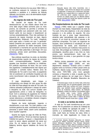 L. P. de Oliveira, L. Mourão & V. L. M. Costa
Motriz, Rio Claro, v.16, n.2, p.300-310, abr./jun. 2010306
Vôlei de Praia feminino foi nos anos 1962-1963, e
as mulheres estavam lá, inclusive eu. Jogava
quartetos e sextetos e o sistema de disputa
utilizado nos torneios, era o de eliminatória dupla”
(ÁLVARES, 2009).
As regras da rede da Tia Leah
No “pacote” de regras da Tia Leah
destacavam-se: (a) era vetado atacar forte em
cima dela (regra válida somente para os mais
jovens), (b) somente se permitia a entrada na
quadra daqueles que passavam pelo seu aval,
faziam parte de sua equipe e respeitavam as
normas preestabelecidas. Para não participar do
esquema de regras impostas ao jogo, alguns
frequentadores driblavam Tia Leah, chegando
para jogar após o horário em que “a generala”
estava presente em quadra, assim como outros
jogadores, parceiros de idade avançada. Estes
aproveitavam o momento em que ela se banhava
no mar para falar palavrões e até brigar. Em sua
presença, jamais eram permitidas discussões.
(PEIXOTO, 1995).
Nas práticas esportivas na praia, as decisões
ali desenvolvidas quanto às regras de convívio
eram corresponsabilizadas, fazendo parte
aqueles que escolhem aceitá-las ou driblá-las.
Em práticas esportivas de lazer, fica por conta
dos jogadores o estabelecimento das regras que
compõem o contrato lúdico. Nestes anos de
dedicação de Tia Leah à sua rede, os jogadores
não só aceitavam as condições traçadas por ela
como reconheciam nela a posição de “chefia da
quadra”.
O jogo disciplinado, sem brigas e
contratempos era desejo de todo grupo de elite
do Vôlei de Praia adepto da rede de Tia Leah. Os
critérios adotados justificavam o desejo de ordem
e disciplina na rede. Era comum receber sem
agendamento prévio a visita de fotógrafos no
local. Com a presença de jogadores do Voleibol
de clubes, nos anos 1970-1980, tornou-se rotina
canais televisivos e jornalistas clicarem imagens
e fazerem entrevistas na rede.
Depois de tanta dedicação, jogando e
disciplinando a sua rede, Tia Leah passou a ser
somente gestora da rede, controlando as regras e
parcerias a serem feitas, assim como assistindo
seus “pupilos” jogando.
Quanto às regras do jogo de Vôlei de Praia,
Leah (2009) afirmou: “Eram as mesmas regras do
Voleibol de quadra. O saque [...] dependendo de
quem ia sacar, alguns gostavam de sacar por
cima. Eu só sacava por baixo [risos (...)]”.
Ballariny lembra alguns detalhes da forma de
jogar:
Naquela época não tinha manchete, era o
“bandejão”. Uma forma de ataque era a puxada
ou agarrada. O saque era o americano (de lado,
rodando) ou o saque tênis ou o saque por baixo.
Os uniformes eram calções brancos com o
número no calção preso por um alfinete [refere-
se aos torneios do Jornal dos Sports a partir de
1948]. (BALLARINY, 2009)
Os freqüentadores da rede da Tia Leah
Peixoto (1995) relata que o jogador antigo
(homem de mais idade), freqüentador da rede da
Tia Leah, tinha dois objetivos: o de uma simples
paquera e o da prática do esporte. Há uma
tradição de que a praia, lugar descontraído,
atraente pela naturalidade das pessoas e do
espaço, é um local de encontros casuais e de
possíveis conquistas. Tia Leah, ao organizar as
equipes, dava preferência à escalação de suas
companheiras de idade, pois reconhecia a
disputa dos homens por mulheres mais jovens na
sua rede. Ela protegia as mulheres e, verdadeira
estrategista, escolhia para o seu time os mais
jovens, que representavam mais vigor no
deslocamento na areia, o que garantia um jogo
bonito e limpo.
Muitos nomes passaram em sua rede nos
anos 1930-1940. Leah (2009), em seu
depoimento, destacou “Everest como o melhor
jogador entre os homens e Hilda Lassen entre as
mulheres; depois surgiu Lucia, minha sobrinha”.
Nos anos 1970-1980, uma nova geração
começou a frequentar a rede, e aquele que Tia
Leah mais gostava de ver jogar era o Renan
(atacante da Seleção Brasileira Masculina de
Voleibol).
O Everest jogou muito na minha rede, tinha boa
visão de jogo, era um grande jogador, tinha uma
cabeça muito boa. Lembro do Lúcio, Coqueiro,
Átila, que também foram grandes jogadores.
Entre as mulheres, Hilda Lassen, da Seleção
Brasileira, mulher do Celinho, que também jogou
na minha rede. Lucia, minha sobrinha,
freqüentava a rede, foi da Seleção Brasileira,
jogava quadra e praia. Mas o melhor de todos
foi o Renan, ele era muito bom. (LEAH, 2009)
A rede e as lentes da mídia
A rede de Tia Leah transformou-se em uma
vitrine. Por lá passaram os astros do Voleibol da
época e os atletas da “geração de prata” 4
. O
carinho e a cordialidade foram a tônica desta
rede. Leah fazia as honras da casa; tinha a
inscrição da rede legalizada no Corpo de
4
A renomada Seleção Brasileira Masculina de Voleibol
composta por: Willian, Fernandão, Bernard, Renan, Xandó,
Amauri, Montanaro, Badalhoca, Ruy, Ronaldo, Maracanã,
Bernardinho e Marcos Vinícius, além da medalha de prata no
campeonato mundial em 1982, também conquistou o segundo
lugar nos Jogos Olímpicos de Los Angeles, em 1984. Daí a
denominação de “geração de prata”.
 