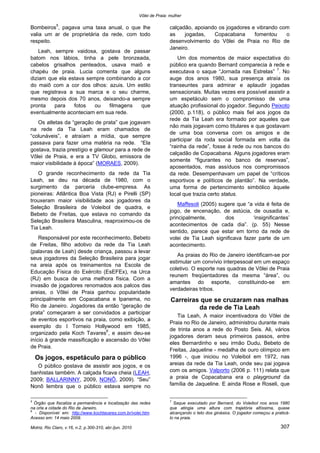 Vôlei de Praia: mulher
Motriz, Rio Claro, v.16, n.2, p.300-310, abr./jun. 2010 307
Bombeiros5
, pagava uma taxa anual, o que lhe
valia um ar de proprietária da rede, com todo
respeito.
Leah, sempre vaidosa, gostava de passar
batom nos lábios, tinha a pele bronzeada,
cabelos grisalhos penteados, usava maiô e
chapéu de praia. Lucia comenta que alguns
diziam que ela estava sempre combinando a cor
do maiô com a cor dos olhos: azuis. Um estilo
que registrava a sua marca e o seu charme,
mesmo depois dos 70 anos, deixando-a sempre
pronta para fotos ou filmagens que
eventualmente aconteciam em sua rede.
Os atletas da “geração de prata” que jogavam
na rede da Tia Leah eram chamados de
“colunáveis”, e atraíam a mídia, que sempre
passava para fazer uma matéria na rede. “Ela
gostava, trazia prestígio e glamour para a rede de
Vôlei de Praia, e era a TV Globo, emissora de
maior visibilidade à época” (MORAES, 2009).
O grande reconhecimento da rede da Tia
Leah, se deu na década de 1980, com o
surgimento da parceria clube-empresa. As
pioneiras: Atlântica Boa Vista (RJ) e Pirelli (SP)
trouxeram maior visibilidade aos jogadores da
Seleção Brasileira de Voleibol de quadra, e
Bebeto de Freitas, que estava no comando da
Seleção Brasileira Masculina, reaproximou-os de
Tia Leah.
Responsável por este reconhecimento, Bebeto
de Freitas, filho adotivo da rede da Tia Leah
(palavras de Leah) desde criança, passou a levar
seus jogadores da Seleção Brasileira para jogar
na areia após os treinamentos na Escola de
Educação Física do Exército (EsEFEx), na Urca
(RJ) em busca de uma melhora física. Com a
invasão de jogadores renomados aos palcos das
areias, o Vôlei de Praia ganhou popularidade
principalmente em Copacabana e Ipanema, no
Rio de Janeiro. Jogadores da então “geração de
prata” começaram a ser convidados a participar
de eventos esportivos na praia, como exibição, a
exemplo do I Torneio Hollywood em 1985,
organizado pela Koch Tavares6
, e assim deu-se
início à grande massificação e ascensão do Vôlei
de Praia.
Os jogos, espetáculo para o público
O público gostava de assistir aos jogos, e os
banhistas também. A calçada ficava cheia (LEAH,
2009; BALLARINNY, 2009, NONÔ, 2009). “Seu”
Nonô lembra que o público estava sempre no
5
Órgão que fiscaliza a permanência e localização das redes
na orla a cidade do Rio de Janeiro.
6
- Disponível em: http://www.kochtavares.com.br/volei.htm.
Acesso em: 14 maio 2009.
calçadão, apoiando os jogadores e vibrando com
as jogadas, Copacabana fomentou o
desenvolvimento do Vôlei de Praia no Rio de
Janeiro.
Um dos momentos de maior expectativa do
público era quando Bernard comparecia à rede e
executava o saque “Jornada nas Estrelas” 7
. No
auge dos anos 1980, sua presença atraía os
transeuntes para admirar e aplaudir jogadas
sensacionais. Muitas vezes era possível assistir a
um espetáculo sem o compromisso de uma
atuação profissional do jogador. Segundo Peixoto
(2000, p.118), o público mais fiel aos jogos da
rede da Tia Leah era formado por aqueles que
não mais jogavam como titulares e que gostavam
de uma boa conversa com os amigos e de
participar da roda social formada em volta da
“rainha da rede”, fosse à rede ou nos bancos do
calçadão de Copacabana. Alguns jogadores eram
somente “figurantes no banco de reservas”,
aposentados, mas assíduos nos compromissos
da rede. Desempenhavam um papel de “críticos
esportivos e políticos de plantão”. Na verdade,
uma forma de pertencimento simbólico àquele
local que trazia certo status.
Maffesoli (2005) sugere que “a vida é feita de
jogo, de encenação, de astúcia, de ousadia e,
principalmente, dos ‘insignificantes’
acontecimentos de cada dia”. (p. 55) Nesse
sentido, parece que estar em torno da rede de
volei de Tia Leah significava fazer parte de um
acontecimento.
As praias do Rio de Janeiro identificam-se por
estimular um convívio interpessoal em um espaço
coletivo. O esporte nas quadras de Vôlei de Praia
reunem freqüentadores da mesma “área”, ou
amantes do esporte, constituindo-se em
verdadeiras tribos.
Carreiras que se cruzaram nas malhas
da rede de Tia Leah
Tia Leah, A maior incentivadora do Vôlei de
Praia no Rio de Janeiro, administrou durante mais
de trinta anos a rede do Posto Seis. Ali, vários
jogadores deram seus primeiros passos, entre
eles Bernardinho e seu irmão Dudu, Bebeto de
Freitas, Jaqueline - medalha de ouro olímpico em
1996 -, que iniciou no Voleibol em 1972, nas
areias da rede da Tia Leah, onde seu pai jogava
com os amigos. Valporto (2006 p. 111) relata que
a praia de Copacabana era o playground da
família de Jaqueline. E ainda Rose e Roseli, que
7
Saque executado por Bernard, do Voleibol nos anos 1980
que atingia uma altura com trajetória altíssima, quase
alcançando o teto dos ginásios. O jogador começou a praticá-
lo na praia.
 
