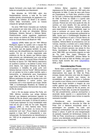 L. P. de Oliveira, L. Mourão & V. L. M. Costa
Motriz, Rio Claro, v.16, n.2, p.300-310, abr./jun. 2010308
depois formaram uma dupla bem colocada em
todas as competições que disputavam.
Nas décadas de 1970-1980, além dos
freqüentadores comuns, a rede de Tia Leah
recebia grande concentração de jogadores e ex-
jogadores de Voleibol, do Brasil e do exterior,
muitos deles renomados, como os nossos
craques da “geração de prata”.
Os anos 1990 foram marcados por mulheres
que passaram por esta rede, entre as quais três
medalhistas de prata em olimpíadas: Mônica
Rodrigues, Adriana Samuel e Adriana Behar.
Posteriormente outras jogadoras registraram
seus nomes na história do Vôlei de Praia com o
início do Circuito Banco do Brasil em 1992.
Valporto (2006) relata que em 1991 Mônica
Rodrigues jogava na quadra com a equipe Rio
Forte, treinada por Marco Aurélio, que dizia não
se importar que ela jogasse também na areia,
desde que não atrapalhasse seu desempenho na
quadra. Foi em um torneio organizado pela
prefeitura do Rio de Janeiro que Mônica jogou
pela primeira vez (oficialmente) com uma amiga
de Ipanema, Débora, vencendo Rose e Roseli, as
favoritas na época. Em 1992 Mônica abandonou
as quadras e passou a se dedicar à praia; cinco
anos depois, nos Jogos Olímpicos de Atlanta,
conquistava a medalha de prata junto com
Adriana Samuel, irmã de Tande8
. Mônica treinava
em um ginásio na Urca e pelas manhãs, após o
treinamento, ia diretamente para Copacabana
jogar Vôlei de Praia na rede da Tia Leah. Lá,
Mônica participava de jogos de duplas junto com
Bernard, Badalhoca e outros jovens que
sonhavam com o novo esporte que surgia. Desde
1986, a Confederação Brasileira de Voleibol já
organizava competições internacionais nas praias
do Rio de Janeiro.
Com o fim da equipe carioca Rio Forte, em
1992, Mônica convidou sua amiga Adriana
Samuel, que desejava permanecer jogando na
cidade do Rio de Janeiro, para jogarem juntas na
praia, formando uma dupla. O convite foi aceito e
o local para ingressar na nova modalidade nada
mais era do que a rede da Tia Leah. Segundo
Valporto (2006, p. 140), Adriana dizia: “Essa
Mônica é uma ‘rata de praia’, eu nunca vou me
acostumar com isso”. Pouco depois já estavam
jogando a Copa Itaú9
e conquistando o vice-
campeonato. Os treinamentos se intensificaram e
em 1993 já se preparavam para a competição
nacional.
8
Campeão olímpico com a Seleção Brasileira de Voleibol em
Barcelona, 1992, em uma conquista histórica contra a Holanda
por 3x0, dirigida pelo técnico José Roberto Guimarães.
Adriana Behar, jogadora de Voleibol
regressava ao Rio de Janeiro em 1991 após uma
temporada na Itália. A casa de seus pais ficava
em Copacabana, no Posto Seis, próxima à rede
da Tia Leah, e Adriana logo percebeu a explosão
do Vôlei de Praia na cidade e o quanto este
esporte mostrava-se um potencial entre os
cariocas. Parecia ser uma nova opção de vida, de
carreira, um novo desafio. Em seu período de
férias do Voleibol italiano, Adriana aproveitou
para experimentar a nova modalidade, jogar na
praia e conhecer um pouco mais do esporte.
Logo que retornou ao campeonato profissional na
Itália, soube que a Confederação Brasileira de
Voleibol, implantava no país o Circuito Banco do
Brasil, que se tornaria a maior competição
brasileira. Adriana Behar se entusiasmou com as
notícias, rescindiu o contrato com o clube italiano
e voltou ao Brasil para se dedicar ao Vôlei de
Praia. Sua primeira parceira nas areias foi Ana
Richa, levantadora da Seleção Brasileira nos
anos 1980-1990, que encontrou jogando na rede
da Tia Leah. Nos Jogos Olímpicos de
Sidney/2000 e Atenas/2004, Adriana Behar foi
medalha de prata ao lado de Shelda, com quem
formou dupla durante dez anos (VALPORTO,
2006, p.163).
Considerações Finais
Sendo dada a palavra àqueles e àquelas que
vivenciaram os papéis de jogadores e de
observadores dos jogos de Vôlei de Praia,
emergiu desses discursos uma rede de imagens
que expôs um esporte que nasceu da
sociabilidade de jogadores homens e mulheres
em quadra e que cresceu rumo à competitividade.
Nessa rede surgiu também a imagem de uma
mulher gestora que protagonizou a história do
Vôlei de Praia na cidade do Rio de Janeiro, em
especial no Posto Seis, na praia de Copacabana.
Por tais procedimentos, pode-se acompanhar a
ascensão deste esporte e o aparecimento de
mulheres que registraram seus nomes no esporte
nacional e mundial.
Percebeu-se uma concomitância nas
informações colhidas no dia-a-dia do Vôlei de
Praia com a literatura encontrada sobre a
personagem em questão: Tia Leah, que
conseguiu contextualizar uma história real em seu
tempo e cultura. A partir de uma reorganização
do passado, baseado em lembranças vividas no
Vôlei de Praia, encontrou-se a possibilidade de
mostrar uma identidade sociocultural do Vôlei de
Praia entre os anos 1930 e 1990.
9
Torneios organizados com o patrocínio do Banco Itaú, anos
1990.
 