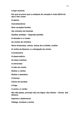 11
A Egri sommia
Em que se prova que a autópsia do coração é mais difícil do
que a dor corpo
O delírio
Convalescência
Dois corações feridos
Um ministro da fazenda
Ilusões achadas – Segredo perdido
O devedor e o credor
As contas do ministro
Maria Antonieta, rainha. Joana de La Motte, mulher
O recibo de Boemer e a obrigação da rainha
A prisioneira
O observatório
As duas vizinhas
A entrevista
A mão da rainha
Mulher e rainha
Mulher e demônio
A licença
Ciúme do Cardeal
A fuga
A carta e o recibo
Rei não posso, príncipe não me digno. Sou Rohan – Divisa dos
Rohans
Esgrima e diplomacia
Fidalgo, Cardeal e rainha

 