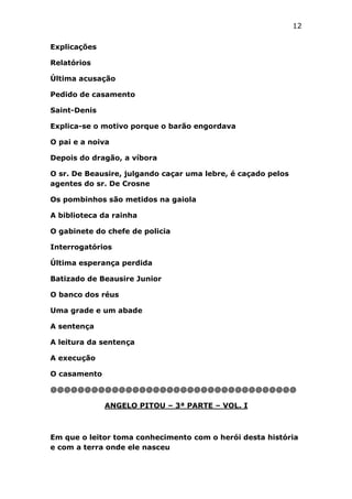 12
Explicações
Relatórios
Última acusação
Pedido de casamento
Saint-Denis
Explica-se o motivo porque o barão engordava
O pai e a noiva
Depois do dragão, a víbora
O sr. De Beausire, julgando caçar uma lebre, é caçado pelos
agentes do sr. De Crosne
Os pombinhos são metidos na gaiola
A biblioteca da rainha
O gabinete do chefe de policia
Interrogatórios
Última esperança perdida
Batizado de Beausire Junior
O banco dos réus
Uma grade e um abade
A sentença
A leitura da sentença
A execução
O casamento
@@@@@@@@@@@@@@@@@@@@@@@@@@@@@@@@@@@@
ANGELO PITOU – 3ª PARTE – VOL. I

Em que o leitor toma conhecimento com o herói desta história
e com a terra onde ele nasceu

 