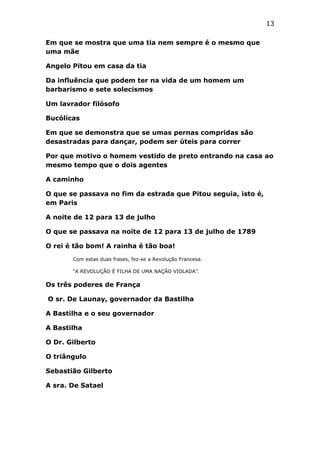 13
Em que se mostra que uma tia nem sempre é o mesmo que
uma mãe
Angelo Pitou em casa da tia
Da influência que podem ter na vida de um homem um
barbarismo e sete solecismos
Um lavrador filósofo
Bucólicas
Em que se demonstra que se umas pernas compridas são
desastradas para dançar, podem ser úteis para correr
Por que motivo o homem vestido de preto entrando na casa ao
mesmo tempo que o dois agentes
A caminho
O que se passava no fim da estrada que Pitou seguia, isto é,
em Paris
A noite de 12 para 13 de julho
O que se passava na noite de 12 para 13 de julho de 1789
O rei é tão bom! A rainha é tão boa!
Com estas duas frases, fez-se a Revolução Francesa.
“A REVOLUÇÃO É FILHA DE UMA NAÇÃO VIOLADA”.

Os três poderes de França
O sr. De Launay, governador da Bastilha
A Bastilha e o seu governador
A Bastilha
O Dr. Gilberto
O triângulo
Sebastião Gilberto
A sra. De Satael

 