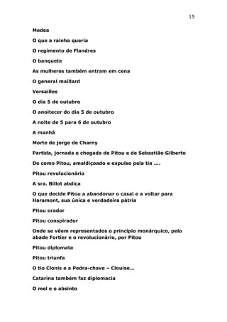 15
Medea
O que a rainha queria
O regimento de Flandres
O banquete
As mulheres também entram em cena
O general maillard
Versailles
O dia 5 de outubro
O anoitecer do dia 5 de outubro
A noite de 5 para 6 de outubro
A manhã
Morte de jorge de Charny
Partida, jornada e chegada de Pitou e de Sebastião Gilberto
De como Pitou, amaldiçoado e expulso pela tia ....
Pitou revolucionário
A sra. Billot abdica
O que decide Pitou a abandonar o casal e a voltar para
Haramont, sua única e verdadeira pátria
Pitou orador
Pitou conspirador
Onde se vêem representados o princípio monárquico, pelo
abade Fortier e o revolucionário, por Pitou
Pitou diplomata
Pitou triunfa
O tio Clonis e a Pedra-chave – Clouise...
Catarina também faz diplomacia
O mel e o absinto

 