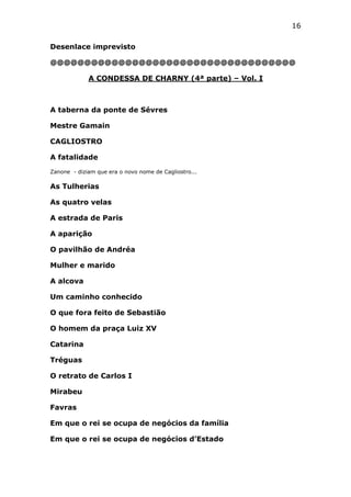 16
Desenlace imprevisto
@@@@@@@@@@@@@@@@@@@@@@@@@@@@@@@@@@@@
A CONDESSA DE CHARNY (4ª parte) – Vol. I

A taberna da ponte de Sévres
Mestre Gamain
CAGLIOSTRO
A fatalidade
Zanone - diziam que era o novo nome de Cagliostro...

As Tulherias
As quatro velas
A estrada de Paris
A aparição
O pavilhão de Andréa
Mulher e marido
A alcova
Um caminho conhecido
O que fora feito de Sebastião
O homem da praça Luiz XV
Catarina
Tréguas
O retrato de Carlos I
Mirabeu
Favras
Em que o rei se ocupa de negócios da família
Em que o rei se ocupa de negócios d’Estado

 