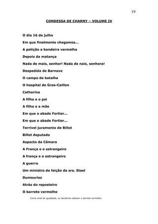 19
CONDESSA DE CHARNY – VOLUME IV

O dia 16 de julho
Em que finalmente chegamos...
A petição a bandeira vermelha
Depois da matança
Nada de mais, senhor! Nada de nais, senhora!
Despedida de Barnave
O campo de batalha
O hospital de Gros-Caillon
Catharina
A filha e o pai
A filha e a mãe
Em que o abade Fortier...
Em que o abade Fortier...
Terrível juramento de Billot
Billot deputado
Aspecto da Câmara
A França e o estrangeiro
A frança e o estrangeiro
A guerra
Um ministro da feição da sra. Stael
Dumouriez
Atrás do reposteiro
O barrete vermelho
Como sinal de igualdade, os Jacobinos adotam o barrete vermelho.

 