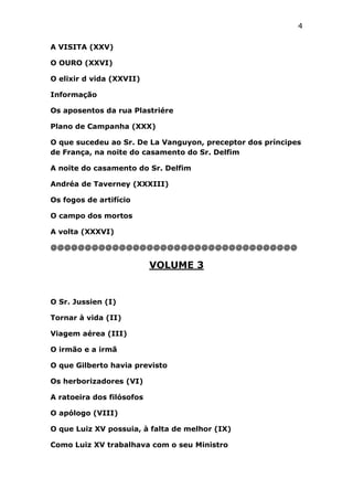 4
A VISITA (XXV)
O OURO (XXVI)
O elixir d vida (XXVII)
Informação
Os aposentos da rua Plastriére
Plano de Campanha (XXX)
O que sucedeu ao Sr. De La Vanguyon, preceptor dos príncipes
de França, na noite do casamento do Sr. Delfim
A noite do casamento do Sr. Delfim
Andréa de Taverney (XXXIII)
Os fogos de artifício
O campo dos mortos
A volta (XXXVI)
@@@@@@@@@@@@@@@@@@@@@@@@@@@@@@@@@@@@

VOLUME 3

O Sr. Jussien (I)
Tornar à vida (II)
Viagem aérea (III)
O irmão e a irmã
O que Gilberto havia previsto
Os herborizadores (VI)
A ratoeira dos filósofos
O apólogo (VIII)
O que Luiz XV possuia, à falta de melhor (IX)
Como Luiz XV trabalhava com o seu Ministro

 