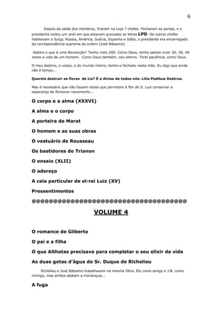 6
Depois da saída dos membros, ficaram na Loja 7 chefes. Fecharam as portas, e o
presidente exibiu um anel em que estavam gravadas as letras LPD. Os outros chefes
habitavam a Suíça, Rússia, América, Suécia, Espanha e Itália, o presidente era encarregado
da correspondência suprema da ordem (José Bálsamo)
-Sabeis o que é uma Revolução? Tenho visto 200. Como Deus, tenho sabido viver 20, 30, 40
vezes a vida de um homem. Como Deus também, sou eterno. Terei paciência, como Deus.
O meu destino, o vosso, o do mundo inteiro, tenho-o fechado nesta mão. Eu digo que ainda
não é tempo...
Quereis destruir as flores de Liz? É a divisa de todos nós: Lilia Pedibus Destrue.
Mas é necessário que não fiquem raízes que permitam à flor de S. Luiz conservar a
esperança de florescer novamente...

O corpo e a alma (XXXVI)
A alma e o corpo
A porteira de Marat
O homem e as suas obras
O vestuário de Rousseau
Os bastidores do Trianon
O ensaio (XLII)
O adereço
A ceia particular de el-rei Luiz (XV)
Pressentimentos
@@@@@@@@@@@@@@@@@@@@@@@@@@@@@@@@@@@@

VOLUME 4
O romance de Gilberto
O pai e a filha
O que Althotas precisava para completar o seu elixir da vida
As duas gotas d’água do Sr. Duque de Richelieu
Richelieu e José Bálsamo trabalhavam na mesma Obra. Ele como amigo e J.B. como
inimigo, mas ambos abalam a monarquia...

A fuga

 