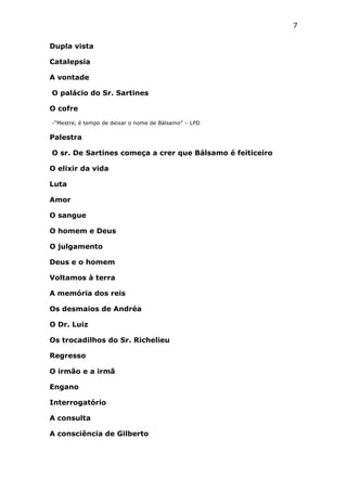 7
Dupla vista
Catalepsia
A vontade
O palácio do Sr. Sartines
O cofre
-“Mestre, é tempo de deixar o nome de Bálsamo” – LPD

Palestra
O sr. De Sartines começa a crer que Bálsamo é feiticeiro
O elixir da vida
Luta
Amor
O sangue
O homem e Deus
O julgamento
Deus e o homem
Voltamos à terra
A memória dos reis
Os desmaios de Andréa
O Dr. Luiz
Os trocadilhos do Sr. Richelieu
Regresso
O irmão e a irmã
Engano
Interrogatório
A consulta
A consciência de Gilberto

 