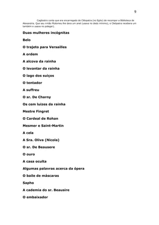 9
Cagliostro conta que era encarregado de Cléopatra (no Egito) de recompor a Biblioteca de
Alexandria. Que seu irmão Ptolomeu lhe dera um anel (usava no dedo mínimo), e Cleópatra recebera um
também e usava no polegar).

Duas mulheres incógnitas
Belo
O trajeto para Versailles
A ordem
A alcova da rainha
O levantar da rainha
O lago dos suiços
O tentador
A suffreu
O sr. De Charny
Os cem luizes da rainha
Mestre Fingret
O Cardeal de Rohan
Mesmer e Saint-Martin
A cela
A Sra. Oliva (Nicola)
O sr. De Beausere
O ouro
A casa oculta
Algumas palavras acerca da ópera
O baile de máscaras
Sapho
A cademia do sr. Beausire
O embaixador

 
