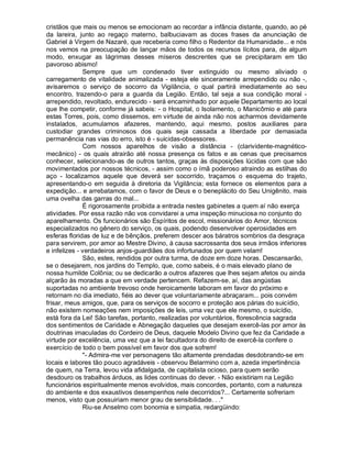 cristãos que mais ou menos se emocionam ao recordar a infância distante, quando, ao pé
da lareira, junto ao regaço materno, balbuciavam as doces frases da anunciação de
Gabriel à Virgem de Nazaré, que receberia como filho o Redentor da Humanidade... e nós
nos vemos na preocupação de lançar mãos de todos os recursos lícitos para, de algum
modo, enxugar as lágrimas desses míseros descrentes que se precipitaram em tão
pavoroso abismo!
              Sempre que um condenado tiver extinguido ou mesmo aliviado o
carregamento de vitalidade animalizada - esteja ele sinceramente arrependido ou não -,
avisaremos o serviço de socorro da Vigilância, o qual partirá imediatamente ao seu
encontro, trazendo-o para a guarda da Legião. Então, tal seja a sua condição moral -
arrependido, revoltado, endurecido - será encaminhado por aquele Departamento ao local
que lhe competir, conforme já sabeis: - o Hospital, o Isolamento, o Manicômio e até para
estas Torres, pois, como dissemos, em virtude de ainda não nos acharmos devidamente
instalados, acumulamos afazeres, mantendo, aqui mesmo, postos auxiliares para
custodiar grandes criminosos dos quais seja cassada a liberdade por demasiada
permanência nas vias do erro, isto é - suicidas-obsessores.
              Com nossos aparelhos de visão a distância - (clarividente-magnético-
mecânico) - os quais atrairão até nossa presença os fatos e as cenas que precisamos
conhecer, selecionando-as de outros tantos, graças às disposições lúcidas com que são
movimentados por nossos técnicos, - assim como o ímã poderoso atraindo as estilhas do
aço - localizamos aquele que deverá ser socorrido, traçamos o esquema do trajeto,
apresentando-o em seguida à diretoria da Vigilância; esta fornece os elementos para a
expedição... e arrebatamos, com o favor de Deus e o beneplácito do Seu Unigênito, mais
uma ovelha das garras do mal...
              É rigorosamente proibida a entrada nestes gabinetes a quem aí não exerça
atividades. Por essa razão não vos convidarei a uma inspeção minuciosa no conjunto do
aparelhamento. Os funcionários são Espíritos de escol, missionários do Amor, técnicos
especializados no gênero do serviço, os quais, podendo desenvolver operosidades em
esferas floridas de luz e de bênçãos, preferem descer aos báratros sombrios da desgraça
para servirem, por amor ao Mestre Divino, à causa sacrossanta dos seus irmãos inferiores
e infelizes - verdadeiros anjos-guardiães dos infortunados por quem velam!
              São, estes, rendidos por outra turma, de doze em doze horas. Descansarão,
se o desejarem, nos jardins do Templo, que, como sabeis, é o mais elevado plano de
nossa humilde Colônia; ou se dedicarão a outros afazeres que lhes sejam afetos ou ainda
alçarão às moradas a que em verdade pertencem. Refazem-se, aí, das angústias
suportadas no ambiente trevoso onde heroicamente laboram em favor do próximo e
retornam no dia imediato, fiéis ao dever que voluntariamente abraçaram... pois convém
frisar, meus amigos, que, para os serviços de socorro e proteção aos párias do suicídio,
não existem nomeações nem imposições de leis, uma vez que ele mesmo, o suicídio,
está fora da Lei! São tarefas, portanto, realizadas por voluntários, florescência sagrada
dos sentimentos de Caridade e Abnegação daqueles que desejam exercê-las por amor às
doutrinas imaculadas do Cordeiro de Deus, daquele Modelo Divino que fez da Caridade a
virtude por excelência, uma vez que a lei facultadora do direito de exercê-la confere o
exercício de todo o bem possível em favor dos que sofrem!
              "- Admira-me ver personagens tão altamente prendadas desdobrando-se em
locais e labores tão pouco agradáveis - observou Belarmino com a, azeda impertinência
de quem, na Terra, levou vida afidalgada, de capitalista ocioso, para quem serão
desdouro os trabalhos árduos, as lides continuas do dever. - Não existiriam na Legião
funcionários espiritualmente menos evolvidos, mais concordes, portanto, com a natureza
do ambiente e dos exaustivos desempenhos nele decorridos?... Certamente sofreriam
menos, visto que possuiriam menor grau de sensibilidade. . ."
              Riu-se Anselmo com bonomia e simpatia, redargüindo:
 