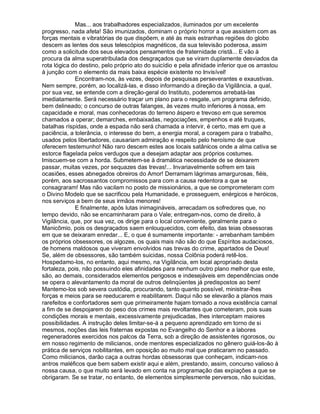 Mas... aos trabalhadores especializados, iluminados por um excelente
progresso, nada afeta! São imunizados, dominam o próprio horror a que assistem com as
forças mentais e vibratórias de que dispõem, e até às mais estranhas regiões do globo
descem as lentes dos seus telescópios magnéticos, da sua televisão poderosa, assim
como a solicitude dos seus elevados pensamentos de fraternidade cristã... E vão à
procura da alma superatribulada dos desgraçados que se viram duplamente desviados da
rota lógica do destino, pelo próprio ato do suicídio e pela afinidade inferior que os arrastou
à junção com o elemento da mais baixa espécie existente no Invisível!
              Encontram-nos, às vezes, depois de pesquisas perseverantes e exaustivas.
Nem sempre, porém, ao localizá-las, e disso informando a direção da Vigilância, a qual,
por sua vez, se entende com a direção-geral do Instituto, poderemos arrebatá-las
imediatamente. Será necessário traçar um plano para o resgate, um programa definido,
bem delineado; o concurso de outras falanges, às vezes muito inferiores à nossa, em
capacidade e moral, mas conhecedoras do terreno áspero e trevoso em que seremos
chamados a operar; demarches, embaixadas, negociações, empenhos e até truques,
batalhas ríspidas, onde a espada não será chamada a intervir, é certo, mas em que a
paciência, a tolerância, o interesse do bem, a energia moral, a coragem para o trabalho,
usados pelos libertadores, causariam admiração e respeito pelo heroísmo de que
oferecem testemunho! Não raro descem estes aos locais satânicos onde a alma cativa se
estorce flagelada pelos verdugos que a desejam adaptar aos próprios costumes.
Imiscuem-se com a horda. Submetem-se à dramática necessidade de se deixarem
passar, muitas vezes, por sequazes das trevas!... Invariavelmente sofrem em tais
ocasiões, esses abnegados obreiros do Amor! Derramam lágrimas amargurosas, fiéis,
porém, aos sacrossantos compromissos para com a causa redentora a que se
consagraram! Mas não vacilam no posto de missionários, a que se comprometeram com
o Divino Modelo que se sacrificou pela Humanidade, e prosseguem, enérgicos e heróicos,
nos serviços a bem de seus irmãos menores!
              E finalmente, após lutas inimagináveis, arrecadam os sofredores que, no
tempo devido, não se encaminharam para o Vale; entregam-nos, como de direito, à
Vigilância, que, por sua vez, os dirige para o local conveniente, geralmente para o
Manicômio, pois os desgraçados saem enlouquecidos, com efeito, das teias obsessoras
em que se deixaram enredar... E, o que é sumamente importante: - arrebanham também
os próprios obsessores, os algozes, os quais mais não são do que Espíritos audaciosos,
de homens maldosos que viveram envolvidos nas trevas do crime, apartados de Deus!
Se, além de obsessores, são também suicidas, nossa Colônia poderá retê-los.
Hospedamo-los, no entanto, aqui mesmo, na Vigilância, em local apropriado desta
fortaleza, pois, não possuindo eles afinidades para nenhum outro plano melhor que este,
são, ao demais, considerados elementos perigosos e indesejáveis em dependências onde
se opera o alevantamento da moral de outros delinqüentes já predispostos ao bem!
Mantemo-los sob severa custódia, procurando, tanto quanto possível, ministrar-lhes
forças e meios para se reeducarem e reabilitarem. Daqui não se elevarão a planos mais
rarefeitos e confortadores sem que primeiramente hajam tornado a nova existência carnal
a fim de se despojarem do peso dos crimes mais revoltantes que cometeram, pois suas
condições morais e mentais, excessivamente prejudicadas, lhes interceptam maiores
possibilidades. A instrução deles limitar-se-á a pequeno aprendizado em torno de si
mesmos, noções das leis fraternas expostas no Evangelho do Senhor e a labores
regeneradores exercidos nos palcos da Terra, sob a direção de assistentes rigorosos, ou
em nosso regimento de milicianos, onde mentores especializados no gênero guiá-los-ão à
prática de serviços nobilitantes, em oposição ao muito mal que praticaram no passado.
Como milicianos, darão caça a outras hordas obsessoras que conheçam, indicam-nos
antros maléficos que bem sabem existir aqui e além, prestando, assim, concurso valioso à
nossa causa, o que muito será levado em conta na programação das expiações a que se
obrigaram. Se se tratar, no entanto, de elementos simplesmente perversos, não suicidas,
 