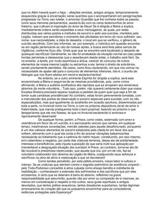 que no Além haverá quem o faça: - afeições remotas, antigos amigos, temporariamente
esquecidos graças à encarnação; seres queridos que o acompanharam em peregrinações
pregressas na Terra; seu tutelar, o amoroso Guardião que lhe conhece todos os passos,
como seus menores pensamentos, assisti-lo-ão com os veros testemunhos do amor
fraterno, que cultivam à inspiração do amor de Deus! Se é dirigida a Maria a súplica,
imediatamente ordens serão expedidas a seus mensageiros, as quais, por estes
distribuídas aos vários postos e institutos de socorro e asilo aos suicidas, mantidos pela
Legião, indicam aos servidores o momento das atividades em torno do novo sofredor; seu
nome, sua nacionalidade, a data do desastre, o local em que se verificou, o gênero de
suicídio escolhido. Com tais informes, se, por exemplo, o indivíduo em questão encontra-
se em região pertencente ao raio de nossas ações, a busca será feita pelos servos da
Vigilância, conforme ficou dito. Onde quer que se encontre será localizado a despeito de
quaisquer sacrifícios! Geralmente, se não foi arrebatado da situação normal ao caso pelas
hordas perversas e obsessoras que o assediavam desde antes, o trabalho será fácil. Se,
no entanto, a tarefa, por muito espinhosa e árdua, carecer do concurso de outros
elementos de nossa mesma Legião ou estranhos a ela, temos o direito de solicitá-los,
sendo prontamente atendidos. Há casos, como ficou esclarecido, em que nos vemos na
necessidade de apelar até para o concurso de elementos inferiores, isto é, o auxílio de
falanges que nos ficam abaixo em moral e esclarecimentos!
             No entanto, se a outro eminente Espírito for dirigida a súplica, será esta
encaminhada a Maria e seguir-se-ão as mesmas providências, pois, como vimos
afirmando, é Maria a sublime acolhedora dos réprobos que se arrojaram aos temerosos
abismos da morte voluntária... Tudo isso, porém, não quererá certamente dizer que nossa
Excelsa Diretora precisará esperar súplicas e pedidos de quem quer que seja a fim de
tomar suas caridosas providências! Ao contrário, estas foram perenemente tomadas, com
a manutenção dos postos de observação e socorro especiais para suicidas; com os não
especializados, mas que igualmente os acolherão em ocasião oportuna, disseminados por
toda a parte, no Invisível como na Terra, e com os próprios dispositivos da lei de amor e
fraternidade, que manda pratiquemos todo o bem possível, fazendo ao próximo o que
desejaríamos que ele nos fizesse, lei que no Invisível esclarecido é amorosa e
rigorosamente observada!
             De qualquer forma, porém, a Prece, como vistes, externada com amor e
veemência em favor de um suicida, é o sacrossanto veículo que carreia, em qualquer
tempo, inestimáveis consolações, mercês celestes para aquele desafortunado, porquanto
é um dos valiosos elementos de socorro estatuídos pela citada lei em favor dos que
sofrem, elemento com o qual ela conta a fim de acionar vibrações balsamizantes
necessárias ao tratamento que a carência do mártir requer, constituindo, por isso mesmo,
erro calamitoso a negativa, por parte das criaturas terrenas, desse ato de solidariedade,
interesse e beneficência, pela injusta suposição de que seria inútil sua aplicação por
irremediável a desgraçada situação dos suicidas! A Prece, ao contrário, torna-se ato de
tão louvável e prestimosa repercussão, que aquele que ora, por um de vós, faz-se
voluntário colaborador dos obreiros da Legião de Maria, coadjuvando seus esforços e
sacrifícios na obra de alívio e reeducação a que se devotaram!
             Como tendes percebido, por esta pálida amostra, nosso labor é vultoso e
intenso. Se as criaturas que atentam contra o sagrado patrimônio da existência corporal -
pelo Todo-Poderoso concedido à alma culpada como ensejo bendito e nobilitante de
reabilitação – conhecessem a extensão dos sofrimentos e dos sacrifícios que por elas
arrostamos, é certo que se deteriam à beira do abismo, refletindo na grave
responsabilidade que assumirão, quando não por amor ou compaixão de si mesmas, ao
menos em consideração e respeito a nós outros, seus guias espirituais e amigos
devotados, que tantos prélios exaustivos, tantos dissabores suportamos, tantas lágrimas
arrancaremos do coração até que os possamos encaminhar para as consoladoras
estâncias protegidas pela Esperança!"
 