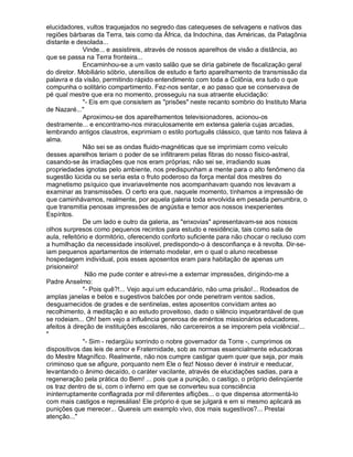 elucidadores, vultos traquejados no segredo das catequeses de selvagens e nativos das
regiões bárbaras da Terra, tais como da África, da Indochina, das Américas, da Patagônia
distante e desolada...
              Vinde... e assistireis, através de nossos aparelhos de visão a distância, ao
que se passa na Terra fronteira...
              Encaminhou-se a um vasto salão que se diria gabinete de fiscalização geral
do diretor. Mobiliário sóbrio, utensílios de estudo e farto aparelhamento de transmissão da
palavra e da visão, permitindo rápido entendimento com toda a Colônia, era tudo o que
compunha o solitário compartimento. Fez-nos sentar, e ao passo que se conservava de
pé qual mestre que era no momento, prosseguiu na sua atraente elucidação:
              "- Eis em que consistem as "prisões" neste recanto sombrio do Instituto Maria
de Nazaré..."
              Aproximou-se dos aparelhamentos televisionadores, acionou-os
destramente... e encontramo-nos miraculosamente em extensa galeria cujas arcadas,
lembrando antigos claustros, exprimiam o estilo português clássico, que tanto nos falava à
alma.
              Não sei se as ondas fluido-magnéticas que se imprimiam como veículo
desses aparelhos teriam o poder de se infiltrarem pelas fibras do nosso físico-astral,
casando-se às irradiações que nos eram próprias; não sei se, irradiando suas
propriedades ignotas pelo ambiente, nos predispunham a mente para o alto fenômeno da
sugestão lúcida ou se seria esta o fruto poderoso da força mental dos mestres do
magnetismo psíquico que invariavelmente nos acompanhavam quando nos levavam a
examinar as transmissões. O certo era que, naquele momento, tínhamos a impressão de
que caminhávamos, realmente, por aquela galeria toda envolvida em pesada penumbra, o
que transmitia penosas impressões de angústia e temor aos nossos inexperientes
Espíritos.
              De um lado e outro da galeria, as "enxovias" apresentavam-se aos nossos
olhos surpresos como pequenos recintos para estudo e residência, tais como sala de
aula, refeitório e dormitório, oferecendo conforto suficiente para não chocar o recluso com
a humilhação da necessidade insolúvel, predispondo-o à desconfiança e à revolta. Dir-se-
iam pequenos apartamentos de internato modelar, em o qual o aluno recebesse
hospedagem individual, pois esses aposentos eram para habitação de apenas um
prisioneiro!
               Não me pude conter e atrevi-me a externar impressões, dirigindo-me a
Padre Anselmo:
              "- Pois quê?!... Vejo aqui um educandário, não uma prisão!... Rodeados de
amplas janelas e belos e sugestivos balcões por onde penetram ventos sadios,
desguarnecidos de grades e de sentinelas, estes aposentos convidam antes ao
recolhimento, à meditação e ao estudo proveitoso, dado o silêncio inquebrantável de que
se rodeiam... Oh! bem vejo a influência generosa de eméritos missionários educadores,
afeitos à direção de instituições escolares, não carcereiros a se imporem pela violência!...
"
              "- Sim - redargüiu sorrindo o nobre governador da Torre -, cumprimos os
dispositivos das leis de amor e Fraternidade, sob as normas essencialmente educadoras
do Mestre Magnífico. Realmente, não nos cumpre castigar quem quer que seja, por mais
criminoso que se afigure, porquanto nem Ele o fez! Nosso dever é instruir e reeducar,
levantando o ânimo decaído, o caráter vacilante, através de elucidações sadias, para a
regeneração pela prática do Bem! ... pois que a punição, o castigo, o próprio delinqüente
os traz dentro de si, com o inferno em que se converteu sua consciência
ininterruptamente conflagrada por mil diferentes aflições... o que dispensa atormentá-lo
com mais castigos e represálias! Ele próprio é que se julgará e em si mesmo aplicará as
punições que merecer... Quereis um exemplo vivo, dos mais sugestivos?... Prestai
atenção..."
 