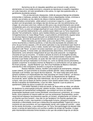Aproximou-se de um daqueles aparelhos que ornavam a sala, acionou
atentamente um novo botão luminoso e, enquanto se reproduzia no espelho magnético
um vulto masculino, em tudo semelhante a nós outros, no vigor dos quarenta anos, ia
gentilmente elucidando sempre
              "- Eis um dos temíveis obsessores, chefe de pequena falange de entidades
endurecidas e maldosas, portador de múltiplos vícios e degradações morais, criminoso e
suicida, que arrastou ao seu abismo de vileza e misérias quantos incautos -
desencarnados e encarnados - pôde seduzir e convencer a segui-lo, e cujos crimes
avultam com tal gravidade nos códigos das leis divinas que não nos admiraríamos ver
chegar, de uma para outra hora, ordens do Alto para o seu encaminhamento aos canais
competentes para uma reencarnação expiatória fora do Globo Terrestre, em planeta ainda
inferior à Terra, ou para um estágio espiritual em suas circunvizinhanças astrais, em os
quais, num período relativamente curto, poderia expiar débito que na Terra requereriam
séculos! Tal cometimento, todavia, seria medida drástica que repugnaria à caridade e ao
inimaginável amor do nosso Meigo Pastor, o qual preferirá, primeiramente, esgotar todos
os recursos lógicos e legais para persuadir ao arrependimento assim como à
regeneração, servindo-se da grande ternura e piedade de que só Ele sabe dispor!
              Maria intercedeu por este infeliz, junto a seu Divino Filho, enquanto a nós
outros recomendou a máxima paciência, a mais fecunda expressão de caridade e de
amor de que formos capazes, a fim de serem aplicados no seu lamentável caso! Assim é
que, prisioneiro embora, como o vedes, recebe sem interrupção toda a assistência moral,
espiritual e até "física", se assim me posso expressar, que a sua natureza animalizada e
grosseira requisita. A moral cristã, que absolutamente desconhece, é-lhe fornecida
diariamente, como alimento indispensável de que não pode prescindir, na indigência
chocante em que se encontra... E recebe-a através do ensino do Evangelho bendito,
durante aulas coletivas, figuradas e encenadas, como presenciastes naquelas reuniões
terrenas a que fostes conduzidos, as quais não são mais do que pequenos postos
auxiliares dos serviços realizados no Invisível; e é, como os demais alunos prisioneiros,
ajudado a examinar os excelsos ensinos do Redentor e a confrontá-los com as ações que
lhe foram próprias... aquele Redentor que, fiel à Sua finalidade de Mestre e Salvador,
estende-lhe a mão compassiva, levando-o a erguer-se do pecado!
              Nossos métodos, todavia, mantêm outra espécie de ensinamento, enérgico,
quase violento, ao qual somente os iniciados poderão atender, dada a delicadeza da
operação a ser tentada, que requer técnica especial... Por essa razão esta parte será
sempre confiada a um especializado dos mais populares em nossa Colônia - um técnico -
Olivier de Guzman, a quem conheceis como diretor do Departamento de Vigilância.
Acumula ele, assim, tarefas das mais melindrosas, não só por ser esse o dever que lhe
cumpre, visto que na Seara do Senhor jamais o bom obreiro estará inativo, como também
devido à escassez de trabalhadores, a que me referi. Apreciai o que se passa no
apartamento deste réu-aluno e avaliai por vós mesmos..."
              Com efeito! Sentado à mesa de estudo, as faces entre as mãos, em atitude
de desânimo ou preocupação profunda; cabelos revoltos, cheios e ondulados; semblante
atormentado por pensamentos conflagrados, que emitiam em torno do cérebro
evaporações espessas quais nuvens plúmbeas, encontrava-se o prisioneiro, ali, à nossa
frente, como presente no mesmo salão em que nos achávamos! Surpreendidos, porém,
nesse terrível obsessor reconhecemos apenas um homem, simplesmente um homem - ou
um Espírito que fora homem! - mas não um ser fantástico! Um Espírito apartado das
formas carnais, é certo, mas trazendo a configuração humana, grosseira e pesada,
indiciando a inferioridade moral que o distanciava da espiritualidade! Trajava tal como no
momento em que sucumbira, em sua organização carnal, sob o golpe do suicídio: - calça
de fino tecido de lã preta, o que indicava que, na Terra, fora personagem de elevado trato
social, e camisa de seda branca com punhos e peitilho de rendas de Flandres. A julgar
pela indumentária entrevista fomos levados a crer que não andaria longe de um século
 