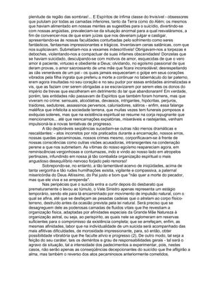 plenitude da região das sombras!... E Espíritos de ínfima classe do Invisível - obsessores
que pululam por todas as camadas inferiores, tanto da Terra como do Além; os mesmos
que haviam alimentado em nossas mentes as sugestões para o suicídio, divertindo-se
com nossas angústias, prevaleciam-se da situação anormal para a qual resvaláramos, a
fim de convencer-nos de que eram juízes que nos deveriam julgar e castigar,
apresentando-se às nossas faculdades conturbadas pelo sofrimento como seres
fantásticos, fantasmas impressionantes e trágicos. Inventavam cenas satânicas, com que
nos supliciavam. Submetiam-nos a vexames indescritíveis! Obrigavam-nos a torpezas e
deboches, violentando-nos a compactuar de suas infames obscenidades! Donzelas que
se haviam suicidado, desculpando-se com motivos de amor, esquecidas de que o vero
amor é paciente, virtuoso e obediente a Deus; olvidando, no egoísmo passional de que
deram provas, o amor sacrossanto de uma mãe que ficara inconsolável; desrespeitando
as cãs veneráveis de um pai - os quais jamais esqueceriam o golpe em seus corações
vibrados pela filha ingrata que preferiu a morte a continuar no tabernáculo do lar paterno,
eram agora insultadas no seu coração e no seu pudor por essas entidades animalizadas e
vis, que as faziam crer serem obrigadas a se escravizarem por serem eles os donos do
império de trevas que escolheram em detrimento do lar que abandonaram! Em verdade,
porém, tais entidades não passavam de Espíritos que também foram homens, mas que
viveram no crime: sensuais, alcoólatras, devassos, intrigantes, hipócritas, perjuros,
traidores, sedutores, assassinos perversos, caluniadores, sátiros - enfim, essa falange
maléfica que infelicita a sociedade terrena, que muitas vezes tem funerais pomposos e
exéquias solenes, mas que na existência espiritual se resume na corja repugnante que
mencionamos... até que reencarnações expiatórias, miseráveis e rastejantes, venham
impulsioná-la a novas tentativas de progresso.
        A tão deploráveis seqüências sucediam-se outras não menos dramáticas e
rescaldantes: - atos incorretos por nós praticados durante a encarnação, nossos erros,
nossas quedas pecaminosas, nossos crimes mesmo, corporificavam-se à frente de
nossas consciências como outras visões acusadoras, intransigentes na condenação
perene a que nos submetiam. As vítimas do nosso egoísmo reapareciam agora, em
reminiscências vergonhosas e contumazes, indo e vindo ao nosso lado em atropelos
pertinazes, infundindo em nossa já tão combalida organização espiritual o mais
angustioso desequilíbrio nervoso forjado pelo remorso!
        Sobrepondo-se, no entanto, a tão lamentável acervo de iniqüidades, acima de
tanta vergonha e tão rudes humilhações existia, vigilante e compassiva, a paternal
misericórdia do Deus Altíssimo, do Pai justo e bom que "não quer a morte do pecador,
mas que ele viva e se arrependa".
        Nas peripécias que o suicida entra a curtir depois do desbarato que
prematuramente o levou ao túmulo, o Vale Sinistro apenas representa um estágio
temporário, sendo ele para lá encaminhado por movimento de impulsão natural, com o
qual se afina, até que se desfaçam as pesadas cadeias que o atrelam ao corpo físico-
terreno, destruído antes da ocasião prevista pela lei natural. Será preciso que se
desagreguem dele as poderosas camadas de fluidos vitais que lhe revestiam a
organização física, adaptadas por afinidades especiais da Grande Mãe Natureza à
organização astral, ou seja, ao perispírito, as quais nele se aglomeram em reservas
suficientes para o compromisso da existência completa; que se arrefeçam, enfim, as
mesmas afinidades, labor que na individualidade de um suicida será acompanhado das
mais aflitivas dificuldades, de morosidade impressionante, para, só então, obter
possibilidade vibratória que lhe faculte alívio e progresso (2), De outro modo, tal seja a
feição do seu caráter, tais os deméritos e grau de responsabilidades gerais - tal será o
agravo da situação, tal a intensidade dos padecimentos a experimentar, pois, nestes
casos, não serão apenas as conseqüências decepcionantes do suicídio que lhe afligirão a
alma, mas também o reverso dos atos pecaminosos anteriormente cometidos.
 