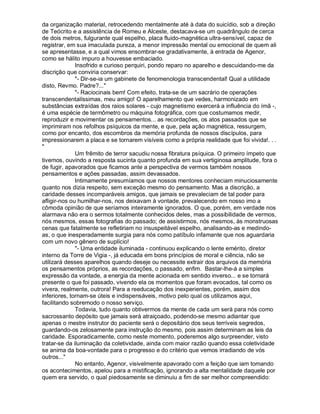 da organização material, retrocedendo mentalmente até à data do suicídio, sob a direção
de Teócrito e a assistência de Romeu e Alceste, destacava-se um quadrângulo de cerca
de dois metros, fulgurante qual espelho, placa fluido-magnética ultra-sensível, capaz de
registrar, em sua imaculada pureza, a menor impressão mental ou emocional de quem ali
se apresentasse, e a qual vimos ensombrar-se gradativamente, à entrada de Agenor,
como se hálito impuro a houvesse embaciado.
              Insofrido e curioso perquiri, pondo reparo no aparelho e descuidando-me da
discrição que conviria conservar:
              "- Dir-se-ia um gabinete de fenomenologia transcendental! Qual a utilidade
disto, Revmo. Padre?..."
              "- Raciocinais bem! Com efeito, trata-se de um sacrário de operações
transcendentalíssimas, meu amigo! O aparelhamento que vedes, harmonizado em
substâncias extraídas dos raios solares - cujo magnetismo exercerá a influência do ímã -,
é uma espécie de termômetro ou máquina fotográfica, com que costumamos medir,
reproduzir e movimentar os pensamentos... as recordações, os atos passados que se
imprimiram nos refolhos psíquicos da mente, e que, pela ação magnética, ressurgem,
como por encanto, dos escombros da memória profunda de nossos discípulos, para
impressionarem a placa e se tornarem visíveis como a própria realidade que foi vivida!. . .
"
              Um frêmito de terror sacudiu nossa fibratura psíquica. O primeiro ímpeto que
tivemos, ouvindo a resposta sucinta quanto profunda em sua vertiginosa amplitude, fora o
de fugir, apavorados que ficamos ante a perspectiva de vermos também nossos
pensamentos e ações passadas, assim devassados.
              Intimamente presumíamos que nossos mentores conheciam minuciosamente
quanto nos dizia respeito, sem exceção mesmo do pensamento. Mas a discrição, a
caridade desses incomparáveis amigos, que jamais se prevaleciam de tal poder para
afligir-nos ou humilhar-nos, nos deixavam à vontade, prevalecendo em nosso imo a
cômoda opinião de que seríamos inteiramente ignorados. O que, porém, em verdade nos
alarmava não era o sermos totalmente conhecidos deles, mas a possibilidade de vermos,
nós mesmos, essas fotografias do passado; de assistirmos, nós mesmos, às monstruosas
cenas que fatalmente se refletiriam no insuspeitável espelho, analisando-as e medindo-
as, o que inesperadamente surgia para nós como patíbulo infamante que nos aguardaria
com um novo gênero de suplício!
              "- Uma entidade iluminada - continuou explicando o lente emérito, diretor
interno da Torre de Vigia -, já educada em bons princípios de moral e ciência, não se
utilizará desses aparelhos quando deseje ou necessite extrair dos arquivos da memória
os pensamentos próprios, as recordações, o passado, enfim. Bastar-lhe-á a simples
expressão da vontade, a energia da mente acionada em sentido inverso... e se tornará
presente o que foi passado, vivendo ela os momentos que foram evocados, tal como os
vivera, realmente, outrora! Para a reeducação dos inexperientes, porém, assim dos
inferiores, tornam-se úteis e indispensáveis, motivo pelo qual os utilizamos aqui,
facilitando sobremodo o nosso serviço.
              Todavia, tudo quanto obtivermos da mente de cada um será para nós como
sacrossanto depósito que jamais será atraiçoado, podendo-se mesmo adiantar que
apenas o mestre instrutor do paciente será o depositário dos seus terríveis segredos,
guardando-os zelosamente para instrução do mesmo, pois assim determinam as leis da
caridade. Esporadicamente, como neste momento, poderemos algo surpreender, visto
tratar-se da iluminação da coletividade, ainda com maior razão quando essa coletividade
se anima da boa-vontade para o progresso e do critério que vemos irradiando de vós
outros..."
              No entanto, Agenor, visivelmente apavorado com a feição que iam tomando
os acontecimentos, apelou para a mistificação, ignorando a alta mentalidade daquele por
quem era servido, o qual piedosamente se diminuiu a fim de ser melhor compreendido:
 
