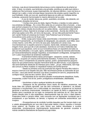 luminosa, cuja alvura transcendente denunciava-a como originando-se da própria luz
solar. A faixa, no entanto, que lembraria uma grinalda, prendia-se ao pálio que cobria a
cadeira por fios luminosos, quase imperceptíveis, de natureza idêntica, o que nos levou a
deduzir ser o pálio o motor principal desse mecanismo tão simples quanto magnífico na
sua finalidade. A tela, por sua vez, igualmente ligava-se ao pálio por múltiplas estrias
lucilantes, parecendo harmonizada no mesmo elemento de luz solar.
              A voz do mentor elevou-se, porém, autoritária, envolvida, não obstante, em
intraduzíveis vibrações de ternura:
              "- Contas cinco anos de idade, Agenor Penalva, e resides no solar paterno,
nos arredores de Málaga... És o único filho varão de um consórcio feliz e honrado... e teus
pais sonham preparar-te um futuro destacado e brilhante!... São profundamente religiosos
e praticam nobres virtudes de envolta com as ações diárias... acariciando o ideal de te
consagrarem a Deus, fazendo-te envergar a alva sacerdotal... Acorda dos refolhos da
alma tuas ações como filho, em torno de teus pais... de tua mãe particularmente! Faze-o
sem vacilar! Estás em presença do Criador Todo-Poderoso! que te forneceu a
Consciência como porta-voz de Suas Leis!..."
              Então, surgiu para nossas vistas assombradas o inenarrável em linguagem
humana! O pensamento, as recordações do desgraçado, seu passado, suas faltas, seus
crimes mesmo, como filho, em torno de seus pais, traduzidos em cenas vivas,
movimentaram-se no espelho sensível e impoluto, diante dele, retratando sua própria
imagem moral, para que ele a tudo assistisse, revendo-se com toda a hediondez das
quedas em que soçobrara, como se sua Consciência fosse um repositório de todos os
atos por ele praticados, e os quais, agora, arrebatados do fundo da memória adormecida,
por transcendentalíssima atração magnética, se levantassem conflagrados, esmagando-o
com o peso insuportável da tenebrosa realidade!
              A lamentável história dessa personagem - assassino, suicida, sedutor,
obsessor - ocuparia um volume profundamente dramático. Furtamo-nos ao desejo de
narrá-la. Para o complemento do presente capítulo, porém, apresentaremos pequeno
tópico do que presenciamos naquela memorável tarde de além-túmulo, e que julgamos
não será totalmente destituído de interesse para o leitor... já que, infelizmente, nem hoje
são comuns os filhos modelos no respeitável instituto da Família terrena!
              - Desde os primeiros anos da juventude fora Agenor Penalva filho indócil e
esquivo à ternura e ao respeito dos pais. Não reconhecera jamais as solicitudes de que
era alvo: - seus pais seriam escravos cujo dever consistiria em servi-lo, preparando-lhe
condigno futuro, pois era ele o senhor, isto é, o filho!
              - Na intimidade do lar mantinha atitudes invariavelmente despóticas, hostis,
irreverentes, cruéis! Fora do lar, porém, prodigalizava amabilidades, afabilidades,
gentilezas!
              - Insubmisso a toda e qualquer tentativa de corrigenda.
              - Desejosos de lhe garantirem futuro isento de trabalhos excessivos, nas
duras lides dos campos agrícolas, que tão bem conheciam; e sabendo-o, ao demais,
ambicioso e inconformado com a obscuridade do nascimento, arrojaram-se os heróicos
genitores a sacrifícios imensuráveis, mantendo-o na capital do Reino e pagando-lhe os
direitos para a aquisição de um lugar na companhia dos exércitos do rei, visto que não
sentira atração para a vida eclesiástica, desencantando logo de início o ideal paterno.
Pretendera antes a carreira militar, mais concorde com as aspirações mundanas que o
arrebatavam, e que facilitaria, ao demais, o ingresso em ambientes aristocráticos, que
invejava.
              - Envergonhara-se da condição humilde daqueles que lhe haviam dado o ser
e velado abnegadamente por sua vida e bem-estar desde o berço; repudiou o honrado
nome paterno, de Penalva, por outro fictício que melhor retumbasse a ouvidos
aristocratas, proclamando-se mentirosamente descendente de generais cruzados e
nobres cavaleiros libertadores da Espanha do jugo árabe.
 
