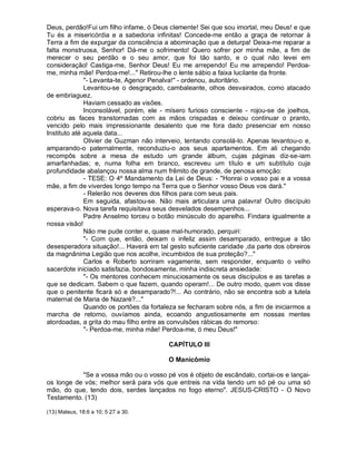 Deus, perdão!Fui um filho infame, ó Deus clemente! Sei que sou imortal, meu Deus! e que
Tu és a misericórdia e a sabedoria infinitas! Concede-me então a graça de retornar à
Terra a fim de expurgar da consciência a abominação que a deturpa! Deixa-me reparar a
falta monstruosa, Senhor! Dá-me o sofrimento! Quero sofrer por minha mãe, a fim de
merecer o seu perdão e o seu amor, que foi tão santo, e o qual não levei em
consideração! Castiga-me, Senhor Deus! Eu me arrependo! Eu me arrependo! Perdoa-
me, minha mãe! Perdoa-me!..." Retirou-lhe o lente sábio a faixa lucilante da fronte.
              "- Levanta-te, Agenor Penalva!" - ordenou, autoritário.
              Levantou-se o desgraçado, cambaleante, olhos desvairados, como atacado
de embriaguez.
              Haviam cessado as visões.
              Inconsolável, porém, ele - mísero furioso consciente - rojou-se de joelhos,
cobriu as faces transtornadas com as mãos crispadas e deixou continuar o pranto,
vencido pelo mais impressionante desalento que me fora dado presenciar em nosso
Instituto até aquela data...
              Olivier de Guzman não interveio, tentando consolá-lo. Apenas levantou-o e,
amparando-o paternalmente, reconduziu-o aos seus apartamentos. Em ali chegando
recompôs sobre a mesa de estudo um grande álbum, cujas páginas diz-se-iam
amarfanhadas; e, numa folha em branco, escreveu um título e um subtítulo cuja
profundidade abalançou nossa alma num frêmito de grande, de penosa emoção:
              - TESE: O 4º Mandamento da Lei de Deus: - "Honrai o vosso pai e a vossa
mãe, a fim de viverdes longo tempo na Terra que o Senhor vosso Deus vos dará."
              - Relerão nos deveres dos filhos para com seus pais.
              Em seguida, afastou-se. Não mais articulara uma palavra! Outro discípulo
esperava-o. Nova tarefa requisitava seus desvelados desempenhos...
              Padre Anselmo torceu o botão minúsculo do aparelho. Findara igualmente a
nossa visão!
              Não me pude conter e, quase mal-humorado, perquiri:
              "- Com que, então, deixam o infeliz assim desamparado, entregue a tão
desesperadora situação!... Haverá em tal gesto suficiente caridade ,da parte dos obreiros
da magnânima Legião que nos acolhe, incumbidos de sua proteção?..."
              Carlos e Roberto sorriram vagamente, sem responder, enquanto o velho
sacerdote iniciado satisfazia, bondosamente, minha indiscreta ansiedade:
              "- Os mentores conhecem minuciosamente os seus discípulos e as tarefas a
que se dedicam. Sabem o que fazem, quando operam!... De outro modo, quem vos disse
que o penitente ficará só e desamparado?!... Ao contrário, não se encontra sob a tutela
maternal de Maria de Nazaré?..."
              Quando os portões da fortaleza se fecharam sobre nós, a fim de iniciarmos a
marcha de retorno, ouvíamos ainda, ecoando angustiosamente em nossas mentes
atordoadas, a grita do mau filho entre as convulsões rábicas do remorso:
              "- Perdoa-me, minha mãe! Perdoa-me, ó meu Deus!"

                                         CAPÍTULO III

                                         O Manicômio

           "Se a vossa mão ou o vosso pé vos é objeto de escândalo, cortai-os e lançai-
os longe de vós; melhor será para vós que entreis na vida tendo um só pé ou uma só
mão, do que, tendo dois, serdes lançados no fogo eterno". JESUS-CRISTO - O Novo
Testamento. (13)

(13) Mateus, 18:6 a 10; 5:27 a 30.
 