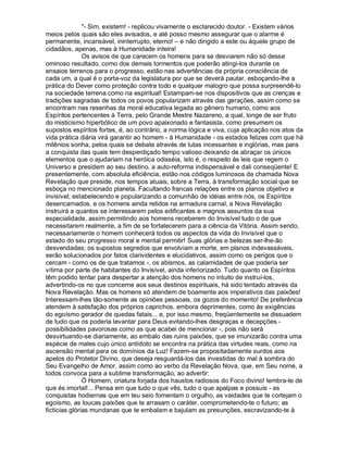 "- Sim, existem! - replicou vivamente o esclarecido doutor. - Existem vários
meios pelos quais são eles avisados, e até posso mesmo assegurar que o alarme é
permanente, incansável, ininterrupto, eterno! – e não dirigido a este ou àquele grupo de
cidadãos, apenas, mas à Humanidade inteira!
               Os avisos de que carecem os homens para se desviarem não só desse
ominoso resultado, como dos demais tormentos que poderão atingi-los durante os
ensaios terrenos para o progresso, estão nas advertências da própria consciência de
cada um, a qual é o porta-voz da legislatura por que se deverá pautar, esboçando-lhe a
prática do Dever como proteção contra todo e qualquer malogro que possa surpreendê-lo
na sociedade terrena como na espiritual! Estampam-se nos dispositivos que as crenças e
tradições sagradas de todos os povos popularizam através das gerações, assim como se
encontram nas resenhas da moral educativa legada ao gênero humano, como aos
Espíritos pertencentes à Terra, pelo Grande Mestre Nazareno, a qual, longe de ser fruto
do misticismo hiperbólico de um povo apaixonado e fantasista, como presumem os
supostos espíritos fortes, é, ao contrário, a norma lógica e viva, cuja aplicação nos atos da
vida prática diária virá garantir ao homem - à Humanidade - os estados felizes com que há
milênios sonha, pelos quais se debate através de lutas incessantes e inglórias, mas para
a conquista das quais tem desperdiçado tempo valioso deixando de abraçar os únicos
elementos que o ajudariam na heróica odisséia, isto é, o respeito às leis que regem o
Universo e presidem ao seu destino, a auto-reforma indispensável e dali conseqüente! E
presentemente, com absoluta eficiência, estão nos códigos luminosos da chamada Nova
Revelação que preside, nos tempos atuais, sobre a Terra, à transformação social que se
esboça no mencionado planeta. Facultando francas relações entre os planos objetivo e
invisível; estabelecendo e popularizando a comunhão de idéias entre nós, os Espíritos
desencarnados, e os homens ainda retidos na armadura carnal, a Nova Revelação
instruirá a quantos se interessarem pelos edificantes e magnos assuntos da sua
especialidade, assim permitindo aos homens receberem do Invisível tudo o de que
necessitarem realmente, a fim de se fortalecerem para a ciência da Vitória. Assim sendo,
necessariamente o homem conhecerá todos os aspectos da vida do Invisível que o
estado do seu progresso moral e mental permitir! Suas glórias e belezas ser-lhe-ão
desvendadas; os supostos segredos que envolviam a morte, em planos indevassáveis,
serão solucionados por fatos clarividentes e elucidativos, assim como os perigos que o
cercam - como os de que tratamos -, os abismos, as calamidades de que poderia ser
vítima por parte de habitantes do Invisível, ainda inferiorizado. Tudo quanto os Espíritos
têm podido tentar para despertar a atenção dos homens no intuito de instruí-los,
advertindo-os no que concerne aos seus destinos espirituais, há sido tentado através da
Nova Revelação. Mas os homens só atendem de boamente aos imperativos das paixões!
Interessam-lhes tão-somente as opiniões pessoais, os gozos do momento! De preferência
atendem à satisfação dos próprios caprichos, embora deprimentes, como às exigências
do egoísmo gerador de quedas fatais... e, por isso mesmo, freqüentemente se dissuadem
de tudo que os poderia levantar para Deus evitando-lhes desgraças e decepções -
possibilidades pavorosas como as que acabei de mencionar -, pois não será
desvirtuando-se diariamente, ao embalo das ruins paixões, que se imunizarão contra uma
espécie de males cujo único antídoto se encontra na prática das virtudes reais, como na
ascensão mental para os domínios da Luz! Fazem-se propositadamente surdos aos
apelos do Protetor Divino, que deseja resguardá-los das investidas do mal à sombra do
Seu Evangelho de Amor, assim como ao verbo da Revelação Nova, que, em Seu nome, a
todos convoca para a sublime transformação, ao advertir:
               Ó Homem, criatura forjada dos haustos radiosos do Foco divino! lembra-te de
que és imortal!... Pensa em que tudo o que vês, tudo o que apalpas e possuis - as
conquistas hodiernas que em teu seio fomentam o orgulho, as vaidades que te cortejam o
egoísmo, as loucas paixões que te arrasam o caráter, comprometendo-te o futuro; as
fictícias glórias mundanas que te embalam e bajulam as presunções, escravizando-te à
 