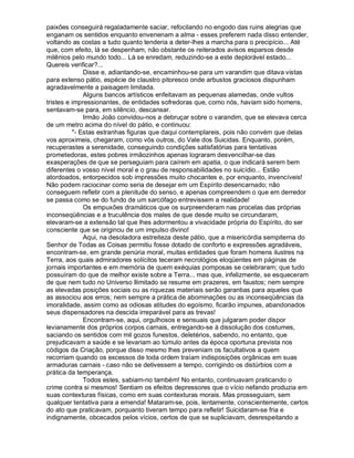 paixões conseguirá regaladamente saciar, refocilando no engodo das ruins alegrias que
enganam os sentidos enquanto envenenam a alma - esses preferem nada disso entender,
voltando as costas a tudo quanto tenderia a deter-lhes a marcha para o precipício... Até
que, com efeito, lá se despenham, não obstante os reiterados avisos esparsos desde
milênios pelo mundo todo... Lá se enredam, reduzindo-se a este deplorável estado...
Quereis verificar?...
              Disse e, adiantando-se, encaminhou-se para um varandim que ditava vistas
para extenso pátio, espécie de claustro pitoresco onde arbustos graciosos dispunham
agradavelmente a paisagem limitada.
              Alguns bancos artísticos enfeitavam as pequenas alamedas, onde vultos
tristes e impressionantes, de entidades sofredoras que, como nós, haviam sido homens,
sentavam-se para, em silêncio, descansar.
              Irmão João convidou-nos a debruçar sobre o varandim, que se elevava cerca
de um metro acima do nível do pátio, e continuou:
          "- Estas estranhas figuras que daqui contemplareis, pois não convém que delas
vos aproximeis, chegaram, como vós outros, do Vale dos Suicidas. Enquanto, porém,
recuperastes a serenidade, conseguindo condições satisfatórias para tentativas
prometedoras, estes pobres irmãozinhos apenas lograram desvencilhar-se das
exasperações de que se perseguiam para caírem em apatia, o que indicará serem bem
diferentes o vosso nível moral e o grau de responsabilidades no suicídio... Estão
atordoados, entorpecidos sob impressões muito chocantes e, por enquanto, invencíveis!
Não podem raciocinar como seria de desejar em um Espírito desencarnado; não
conseguem refletir com a plenitude do senso, e apenas compreendem o que em derredor
se passa como se do fundo de um sarcófago entrevissem a realidade!
              Os empuxões dramáticos que os surpreenderam nas procelas das próprias
inconseqüências e a truculência dos males de que desde muito se circundaram,
elevaram-se a extensão tal que lhes adormentou a vivacidade própria do Espírito, do ser
consciente que se originou de um impulso divino!
              Aqui, na desoladora estreiteza deste pátio, que a misericórdia sempiterna do
Senhor de Todas as Coisas permitiu fosse dotado de conforto e expressões agradáveis,
encontram-se, em grande penúria moral, muitas entidades que foram homens ilustres na
Terra, aos quais admiradores solícitos teceram necrológios eloqüentes em páginas de
jornais importantes e em memória de quem exéquias pomposas se celebraram; que tudo
possuíram do que de melhor existe sobre a Terra... mas que, infelizmente, se esqueceram
de que nem tudo no Universo Ilimitado se resume em prazeres, em faustos; nem sempre
as elevadas posições sociais ou as riquezas materiais serão garantias para aqueles que
as associou aos erros; nem sempre a prática de abominações ou as inconseqüências da
imoralidade, assim como as odiosas atitudes do egoísmo, ficarão impunes, abandonados
seus dispensadores na descida irreparável para as trevas!
              Encontram-se, aqui, orgulhosos e sensuais que julgaram poder dispor
levianamente dos próprios corpos carnais, entregando-se à dissolução dos costumes,
saciando os sentidos com mil gozos funestos, deletérios, sabendo, no entanto, que
prejudicavam a saúde e se levariam ao túmulo antes da época oportuna prevista nos
códigos da Criação, porque disso mesmo lhes preveniam os facultativos a quem
recorriam quando os excessos de toda ordem traíam indisposições orgânicas em suas
armaduras carnais - caso não se detivessem a tempo, corrigindo os distúrbios com a
prática da temperança.
              Todos estes, sabiam-no também! No entanto, continuavam praticando o
crime contra si mesmos! Sentiam os efeitos depressores que o vício nefando produzia em
suas contexturas físicas, como em suas contexturas morais. Mas prosseguiam, sem
qualquer tentativa para a emenda! Mataram-se, pois, lentamente, conscientemente, certos
do ato que praticavam, porquanto tiveram tempo para refletir! Suicidaram-se fria e
indignamente, obcecados pelos vícios, certos de que se supliciavam, desrespeitando a
 