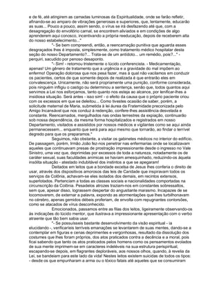 e de fé, até atingirem as camadas luminosas da Espiritualidade, onde se farão refletir,
afinando-se ao amparo de vibrações generosas e superiores, que, lentamente, educarão
as suas... Pouco a pouco, assim sendo, o vírus se irá desfazendo até que, com a
desagregação do envoltório carnal, se encontrem aliviados e em condições de algo
aprenderem aqui conosco, incentivando a própria reeducação, depois de receberem alta
do nosso estabelecimento..."
              "- Se bem compreendi, então, a reencarnação punitiva que aguarda esses
desgraçados lhes é imposta, simplesmente, como tratamento médico hospitalar desta
seção do nosso Departamento?... Trata-se de um antídoto... um remédio, pois?..." -
perquiri, sacudido por penoso desaponto.
              "- Sim! - retornou tristemente o lúcido conferencista. - Medicamentação,
apenas! Um gênero de tratamento que a urgência e a gravidade do mal impõem ao
enfermo! Operação dolorosa que nos pesa fazer, mas à qual não vacilamos em conduzir
os pacientes, certos de que somente depois de realizada é que entrarão eles em
convalescença. Unicamente, não será propriamente uma punição, conforme considerada,
pois ninguém infligiu o castigo ou determinou a sentença, senão que, todos quantos aqui
servimos a Lei nos esforçamos, tanto quanto nos esteja ao alcance, por lenificar-lhes a
insidiosa situação. Será antes - isso sim! - o efeito da causa que o próprio paciente criou
com os excessos em que se deleitou... Como tivestes ocasião de saber, porém, a
solicitude maternal de Maria, submetida à lei áurea da Fraternidade preconizada pelo
Amigo Incansável que nos conduz à redenção, confere-lhes assistência desvelada e
constante. Reencarnados, mergulhados nas ondas terrestres da expiação, continuarão
sob nossa dependência, da mesma forma hospitalizados e registrados em nosso
Departamento, visitados e assistidos por nossos médicos e vigilantes como se aqui ainda
permanecessem... enquanto que será para aqui mesmo que tornarão, ao findar o terrível
degredo para que os preparamos."
              Seguimos, não obstante, a visitar os gabinetes médicos no interior do edifício.
De passagem, porém, Irmão João fez-nos penetrar nas enfermarias onde se localizavam
aqueles que continuavam presas de prostração impressionante desde o ingresso no Vale
Sinistro, uma vez que, deprimidas por excessos de toda a natureza, notadamente os de
caráter sexual, suas faculdades anímicas se haviam amesquinhado, reduzindo-os àquela
insólita situação - atestado indubitável dos instintos a que se apegaram!
              Deitados em leitos que a bondade excelsa de Jesus lhes conferia o direito de
usar, através dos dispositivos amorosos das leis de Caridade que inspiravam todos os
serviços da Colônia, achavam-se eles isolados dos demais, em recintos extensos,
superlotados. Pertenciam a todas as classes sociais e nacionalidades comportadas na
circunscrição da Colônia. Pesadelos atrozes traziam-nos em constantes sobressaltos,
sem que, apesar disso, lograssem despertar do angustiante marasmo. Incapazes de se
locomoverem, de externar a palavra, expondo as atormentações que lhes turbilhonavam
no cérebro, apenas gemidos débeis proferiam, de envolta com repugnantes contorsões,
como se atacados de vírus desconhecido.
              Emocionados, passamos entre as filas dos leitos, ligeiramente observando-os
às indicações do lúcido mentor, que ilustrava a impressionante apresentação com o verbo
atraente que tão bem sabia usar.
              "- Se possuísseis bastante desenvolvimento da visão espiritual - ia
elucidando -, verificaríeis terríveis emanações se levantarem de suas mentes, dando-se a
contemplar em figuras e cenas deprimentes e vergonhosas, resultado da dissolução dos
costumes que lhes foram próprios, dos atos praticados contra a decência e a moral, pois
ficai sabendo que tanto os atos praticados pelos homens como os pensamentos evolados
de sua mente imprimem-se em caracteres indeléveis na sua estrutura perispiritual,
escapando-se depois, em flagrantes deploráveis, aos nossos olhos, quando, à revelia da
Lei, se bandeiam para este lado da vida! Nestes leitos existem suicidas de todos os tipos:
- desde os que empunharam a arma ou o tóxico fatais até aqueles que se consumiram
 