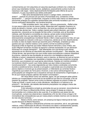 conhecimentos por mim adquiridos em assuntos espirituais conferem-me o direito de
prever aqui retardados mentais, loucos, epilépticos, possivelmente surdos-mudos de
nascença e até cegos - todos deploravelmente ferreteados pela infâmia de que se
rodearam, no grau equivalente aos delitos praticados!"
               "- Não seria demasiadamente severo o castigo citado, venerando Sr.
diretor?... partindo do princípio de que toda a Humanidade erra, cometendo crimes
diariamente?..." - perquiri inconformado, enquanto à minha visão interior se desenrolavam
panoramas análogos às sugestões apresentadas pelo eminente moralista e por mim
outrora verificados diariamente, nos cenários terrenos.
                "- Não acrediteis assim, meu amigo! – retrucou gravemente. - Refleti antes
no que expus sobre as leis de causa e efeito, estatuídas pelo Legislador Supremo no
intuito de advertir o homem, como os Espíritos, dos erros que praticam em oposição à
harmonia das demais leis. Vede o castigo imposto pelo próprio dissoluto, que violou
aquelas leis, colocando-se na situação de lhes sofrer o ricochete, pois as faculdades
radiosas, pelo Sempiterno concedidas às criaturas, jamais serão contaminadas de
impurezas pelo mau uso que delas faça o seu possuidor, sem que o atinjam
dolorosamente conseqüências inevitáveis! Sendo o Bem a base suprema da Vida, em que
amarga situação se colocará o ente que o conspurcou, dando-se ao mal, desarticulando-
se todos os dias do trajeto natural que ascende para a Perfeição, arrastado por atos
opostos aos que o Senhor estatuiu como carreiro normal na sublime jornada?...
Esqueceis então as lágrimas que estes infelizes fizeram derramar a seus irmãos, aos
quais infligiram tormentos oriundos do egoísmo e demais expressões vis que deixavam
extravasar do coração denegrido?... Das difamações com que feriram suas vitimas,
aprazendo-se em atirá-las ao descrédito das pessoas conceituadas?... Das delações, das
criticas ferinas, das ignomínias com que muitas vezes enxovalharam a pessoa respeitável
do próximo, valendo-se das faculdades do raciocínio e da inteligência apenas para
infelicitar a outrem, preparando outrossim, para si mesmos, os abismos em que se haviam
de despenhar?... Pensastes nas ingratidões e traições impostas aos simplórios corações
femininos, que enredaram em suas garras abomináveis, forjadas em instintos sórdidos?...
na inocência infantil e juvenil, que muitos destes que aqui vedes conspurcaram
monstruosamente?... nas cenas degradantes por eles criadas e praticadas comumente,
durante a existência terrena, levando a corrupção e a perversão aos circunstantes dos
planos objetivo e invisível que as presenciassem, e infelicitando as correntes fluídico-
magnéticas que sobem da Terra para o Invisível, a nós outros sobrecarregando de
preocupações por obrigarem-nos a exaustivos serviços de saneamento e higienização, a
fim de que nossas próprias colônias não fossem corrompidas?...
               Ah! meus filhos! Como vos admirais, agora, de que renasçam estes pobres
tolhidos por incapacidades invencíveis se da existência que lhes foi concedida, a fim de
tratarem de progredir, fizeram arma contra os ditames sagrados do próprio Criador de
Todas as Coisas, a quem muito e muito ofenderam, ofendendo a si mesmos e ao
próximo?!... Ao demais, não estarão eternamente precipitados nos pélagos cheios das
iniqüidades que cavaram!...
               A dor educadora corrigirá as anomalias de que se cercaram, reconciliando-os
com a Lei! Oh! Deus é a Misericórdia Infinita, meus amigos! E deseja as criaturas
harmonizadas com a beleza eterna das suas leis. E se sabemos que essas leis são
incorruptíveis, cumpre-nos observá-las e respeitá-las a fim de não virmos a tragar o fel
irremediável das conseqüências que por nossa própria vontade criarmos com os desvios
da rota natural e luminosa..."
               Baixei a fronte, como sempre, em presença da lógica irretorquível de mais
aquele discípulo do Mestre Nazareno...
               Pelas galerias e antecâmaras próximas aos santuários, isto é, aos gabinetes
médicos, onde a distribuição de eflúvios minorativos era sábia e caridosamente operada,
vimos que enfermeiros iam e vinham, amparando doentes fracos e atemorizados
 
