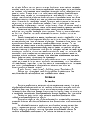 às estradas de ferro, como os que conhecíamos, lembravam, antes, meio de transporte
primitivo, pois se compunham de pequenas diligências atadas uma às outras e rodeadas
de persianas muito espessas, o que impediria ao passageiro verificar os locais por onde
deveria transitar. Brancos, leves, como burilados em matérias específicas habilmente
laqueadas, eram puxados por formosas parelhas de cavalos também brancos, nobres
animais cuja extraordinária beleza e elegância incomum despertariam nossa atenção se
estivéssemos em condições de algo notar para além das desgraças que nos mantinham
absorvidos dentro de nosso âmbito pessoal. Dir-se-iam, porém, exemplares da mais alta
raça normanda, vigorosos e inteligentes, as belas crinas ondulantes e graciosas
enfeitando-lhes os altivos pescoços quais mantos de seda, níveos e finalmente franjados.
Nos carros distinguia-se também o mesmo emblema azul-celeste e a legenda respeitável.
        Geralmente, os infelizes assim socorridos encontravam-se desfalecidos,
exânimes, como atingidos de singular estado comatoso. Outros, no entanto, alucinados
ou doloridos, infundiriam compaixão pelo estado de supremo desalento em que se
conservavam.
        Depois de rigorosa busca, a estranha coluna marchava em retirada até o local em
que se postava o comboio, igualmente defendido por lanceiros hindus. Silenciosamente
cortava pelos becos e vielas, afastava-se, afastava-se... desaparecendo de nossas vistas
enquanto mergulhávamos outra vez na pesada solidão que nos cercava... Em vão
clamavam por socorro os que se sentiam preteridos, incapacitados de compreenderem
que, se assim sucedia, era porque nem todos se encontravam em condições vibratórias
para emigrarem para regiões menos hostis. Em vão suplicavam justiça e compaixão ou se
amotinavam, revoltados, exigindo que os deixassem também seguir com os demais. Não
respondiam os caravaneiros com um gesto sequer; e se algum mais desgraçado ou
audacioso tentasse assaltar as viaturas a fim de atingi-las e nelas ingressar, dez, vinte
lanças faziam-no recuar, interceptando-lhe a passagem.
        Então, um coro hediondo de uivos e choro sinistros, de pragas e gargalhadas
satânicas, o ranger de dentes comum ao réprobo que estertora nas trevas das males por
si próprio forjados, repercutiam longa e dolorosamente pelas ruas lamacentas, parecendo
que loucura coletiva atacara os míseros detentos, elevando suas raivas ao
incompreensível no linguajar humano!
        E assim ficavam... quanto tempo?... Oh! Deus piedoso! Quanto tempo?...
        Até que suas inimagináveis condições de suicidas, de mortos-vivos, lhes
permitissem também a transferência para localidade menos trágica...

                                         CAPITULO II

                                         Os réprobos

         Em geral aqueles que se arrojam ao suicídio, para sempre esperam livrar-se de
dissabores julgados insuportáveis, de sofrimentos e problemas considerados insolúveis
pela tibiez da vontade deseducada, que se acovarda em presença, muitas vezes, da
vergonha do descrédito ou da desonra, dos remorsos deprimentes postos a enxovalharem
a consciência, conseqüências de ações praticadas à revelia das leis do Bem e da Justiça.
         Também eu assim pensei, muito apesar da auréola de idealista que minha
vaidade acreditava glorificando-me a fronte.
         Enganei-me, porém; e lutas infinitamente mais vivas e mais ríspidas esperavam-
me dentro do túmulo a fim de me chicotearem a alma de descrente e revel, com merecida
justiça.
         As primeiras horas que se seguiram ao gesto brutal de que usei, para comigo
mesmo, passaram-se sem que verdadeiramente eu pudesse dar acordo de mim. Meu
Espírito, rudemente violentado, como que desmaiara, sofrendo ignóbil colapso. Os
sentidos, as faculdades que traduzem o "eu" racional, paralisaram-se como se
 