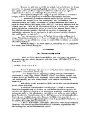 E sentia-me realmente comovido, acovardado mesmo, lembrando-me de que
também eu era réu, que me suicidara fugindo à cegueira dos olhos, que tudo indicava
teria o pobre Mário o seu futuro mapa corporal de mãos mutiladas, e que algo me
segredava que eu deveria ser ainda cego, de qualquer forma cego!
              Irmão João decerto percebeu a angústia que me ensombrava a mente e o
coração, pois que assumiu expressão de inconfundível bondade ao responder:
              "- Certamente que um serviço de tanta responsabilidade não será realizado
publicamente, para divertir curiosos, que também os há aqui. Não obstante, com
recomendações de autoridades competentes, as câmaras poderão ser franqueadas à
visitação. Sereis encaminhados a elas, estou certo, visto tratar-se da necessidade de vos
ministrar instrução... Porfiai por vos não desanimardes ante as perspectivas futuras, meu
amigo! Confiai antes na inexcedível ternura de nosso Amado Mestre e Senhor, que é o
Guia infalível dos nossos destinos... Lembrai-vos outrossim de que Aquele que
estabeleceu a sabedoria das leis que regem o Universo também vos saberá fortalecer
para a vitória sobre vós mesmos!... "
              Tudo era suavidade em torno do Pavilhão Indiano, onde acabávamos de
chegar. Aos nossos ouvidos soaram os doces convites para a meditação da noite. Era o
momento solene em que a Colônia se consagrava à comunhão mental com sua augusta
tutelar Maria de Nazaré...
              Minhas recordações assinalam ainda que, nessa tarde, nossas preces foram
mais ternas, mais humildes, mais puras...

                                                       CAPÍTULO IV

                                                Outra vez Jerônimo e família

            "Ai do mundo por causa dos escândalos; pois, é necessário que venham
escândalos; mas, ai do homem por quem o escândalo venha." JESUS-CRISTO - O Novo
Testamento. (15)
6 54&2 1 " 0#)'&%#¤¦ ¨¦¤¢ 
  ( 3 ©    £  ( ¡ © $ ! ¡     © § ¥ £ ¡



             Carlos de Canalejas viera buscar-nos ao Pavilhão Indiano ainda cedo, e,
após efusivos cumprimentos, dissera-nos:
              - Sou de opinião que a programação de hoje se inicie pelo Isolamento.
Encontra-se ali vosso amigo Jerônimo de Araújo Silveira e aproveitareis o ensejo para
fazer-lhe a visita que há tanto vindes projetando. Sentir-se-á ele certamente confortado
com vossa presença, enquanto tereis cumprido suave dever de solidariedade e
fraternidade.
             Não distava muito o Isolamento do edifício central, em cujas imediações nos
encontrávamos albergados.
             A perder de vista estendia-se o planalto onde a cidadela do importante
Departamento se assentava, envolvida no seu triste sudário de neblinas. Ao longo dos
caminhos que trilhávamos destacavam-se tabuleiros de açucenas e rosas brancas, que
se diriam ser as flores mais adaptáveis ao melancólico retiro. Vinha-nos a impressão de
que o Departamento Hospitalar, assim como o da Vigilância, seriam arrabaldes bucólicos
de uma grande metrópole, cujos ecos a distância nos não permitia suspeitar. E
conversávamos familiarmente, pouco nos apercebendo de que já não éramos homens e
sim Espíritos despojados das vestiduras carnais.
             A direção do Isolamento, assim como o tratamento fraternal dispensado aos
penitentes, eram idênticos aos das demais filiais que visitáramos, inspirados na mais
convincente justiça, na caridade amorosa e fraterna.
 