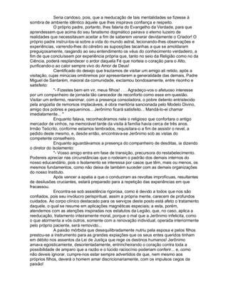 Seria caridoso, pois, que a reeducação de tais mentalidades se fizesse à
sombra de ambiente idêntico àquele que lhes inspirava confiança e respeito.
              O próprio padre, portanto, lhes falaria do Evangelho da Verdade, para que
aprendessem que acima do seu fanatismo dogmático pairava o eterno luzeiro de
realidades que necessitavam aceitar a fim de saberem venerar devidamente o Criador! O
próprio padre instrui-los-ia sobre a vida do mundo astral, lecionando-lhes observações e
experiências, varrendo-lhes do cérebro as suposições tacanhas a que se amoldaram
preguiçosamente, rasgando ao seu entendimento os véus do conhecimento verdadeiro, a
fim de que concluíssem por experiência própria que, tanto no seio da Religião como no da
Ciência, poderá resplandecer o ardor daquela Fé que norteia o coração para o Alto,
purificando-o ao calor sempre vivo do Amor de Deus!
              Cientificado do desejo que trazíamos de visitar um amigo ali retido, após a
visitação, cujas minúcias omitiremos por apresentarem a generalidade das demais, Padre
Miguel de Santarém, maioral da comunidade, exclamou bondosamente, entre risonho e
satisfeito:
              - Fizestes bem em vir, meus filhos! . . . Agradeço-vos o afetuoso interesse
por um companheiro de jornada tão carecedor de reconforto como esse em questão.
Visitar um enfermo, reanimar, com a presença consoladora, o pobre detento entristecido
pela angústia de remorsos implacáveis, é obra meritória sancionada pelo Modelo Divino,
amigo dos pobres e pequeninos... Jerônimo ficará satisfeito... Mandá-lo-ei chamar
imediatamente... 
              Enquanto falava, reconhecêramos nele o religioso que confortara o antigo
mercador de vinhos, na memorável tarde da visita à família havia cerca de três anos.
Irmão Teócrito, conforme estamos lembrados, requisitara-o a fim de assistir o revel, a
pedido deste mesmo, e, desde então, encontrava-se Jerônimo sob as vistas do
competente conselheiro.
              Enquanto aguardávamos a presença do companheiro de desditas, ia dizendo
o diretor do Isolamento:
              - Vosso amigo entra em fase de transição, precursora do restabelecimento.
Podereis apreciar nas circunstâncias que o rodeiam o padrão dos demais internos do
nosso educandário, pois o Isolamento se interessa por casos que têm, mais ou menos, os
mesmos fundamentos, como não deixa de também suceder com as demais organizações
do nosso Instituto.
              Após vencer a apatia a que o conduziram as revoltas improfícuas, resultantes
de desilusões cruciantes, estará preparado para a repetição das experiências em que
fracassou.
              Encontra-se sob assistência rigorosa, como é devido a todos que nos são
confiados, pois seu invólucro perispiritual, assim a própria mente, carecem de profundos
cuidados. Ao corpo clínico destacado para os serviços deste posto está afeto o tratamento
daquele, o qual se resume em aplicações magnéticas especiais; a esta, porém,
atendemos com as atenções inspiradas nos estatutos da Legião, que, no caso, aplica a
reeducação, tratamento inteiramente moral, porque o mal que a Jerônimo infelicita, como
o que atormenta a vós outros, somente com a renovação individual, operada interiormente
pelo próprio paciente, será removido...
              A paixão mórbida que desequilibradamente nutriu pela esposa e pelos filhos
prestou-se a instrumento para as grandes expiações que os seus entes queridos tinham
em débito nos assentos da Lei de Justiça que rege os destinos humanos! Jerônimo
amava egoisticamente, desorientadamente, entrincheirando o coração contra toda a
possibilidade de amparo que a razão e o lúcido raciocínio poderiam conferir... e, como
não deveis ignorar, cumpre-nos estar sempre advertidos de que, nem mesmo aos
próprios filhos, deverá o homem amar discricionariamente, com os impulsos cegos da
paixão!
 