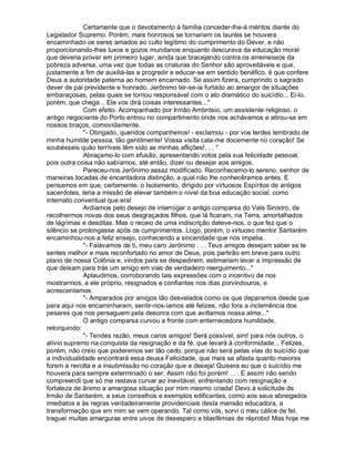 Certamente que o devotamento à família conceder-lhe-á méritos diante do
Legislador Supremo. Porém, mais honrosos se tornariam os lauréis se houvera
encaminhado os seres amados ao culto legítimo do cumprimento do Dever, e não
proporcionando-lhes luxos e gozos mundanos enquanto descurava da educação moral
que deveria prover em primeiro lugar, ainda que bracejando contra os arremessos da
pobreza adversa, uma vez que todas as criaturas do Senhor são aproveitáveis e que,
justamente a fim de auxiliá-las a progredir e educar-se em sentido benéfico, é que confere
Deus a autoridade paterna ao homem encarnado. Se assim fizera, cumprindo o sagrado
dever de pai previdente e honrado, Jerônimo ter-se-ia furtado ao amargor de situações
embaraçosas, pelas quais se tornou responsável com o ato dramático do suicídio... Ei-lo,
porém, que chega... Ele vos dirá coisas interessantes...
              Com efeito. Acompanhado por Irmão Ambrósio, um assistente religioso, o
antigo negociante do Porto entrou no compartimento onde nos achávamos e atirou-se em
nossos braços, comovidamente.
              - Obrigado, queridos companheiros! - exclamou - por vos terdes lembrado de
minha humilde pessoa, tão gentilmente! Vossa visita cala-me docemente no coração! Se
soubésseis quão terríveis têm sido as minhas aflições!. . . 
              Abraçamo-lo com efusão, apresentando votos pela sua felicidade pessoal,
pois outra coisa não sabíamos, até então, dizer ou desejar aos amigos.
              Pareceu-nos Jerônimo assaz modificado. Reconhecemo-lo sereno, senhor de
maneiras tocadas de encantadora distinção, a qual não lhe conhecêramos antes. E
pensamos em que, certamente, o Isolamento, dirigido por virtuosos Espíritos de antigos
sacerdotes, teria a missão de elevar também o nível da boa educação social, como
internato conventual que era!
              Ardíamos pelo desejo de interrogar o antigo comparsa do Vale Sinistro, de
recolhermos novas dos seus desgraçados filhos, que lá ficaram, na Terra, amortalhados
de lágrimas e desditas. Mas o receio de uma indiscrição deteve-nos, o que fez que o
silêncio se prolongasse após os cumprimentos. Logo, porém, o virtuoso mentor Santarém
encaminhou-nos a feliz ensejo, conhecendo a sinceridade que nos impelia.
              - Falávamos de ti, meu caro Jerônimo . . . Teus amigos desejam saber se te
sentes melhor e mais reconfortado no amor de Deus, pois partirão em breve para outro
plano de nossa Colônia e, vindos para se despedirem, estimariam levar a impressão de
que deixam para trás um amigo em vias de verdadeiro reerguimento...
              Aplaudimos, corroborando tais expressões com o incentivo de nos
mostrarmos, a ele próprio, resignados e confiantes nos dias porvindouros, e
acrescentamos:
              - Amparados por amigos tão desvelados como os que deparamos desde que
para aqui nos encaminharam, sentir-nos-íamos até felizes, não fora a inclemência dos
pesares que nos perseguem pela desonra com que aviltamos nossa alma...
              O antigo comparsa curvou a fronte com enternecedora humildade,
retorquindo:
              - Tendes razão, meus caros amigos! Será possível, sim! para nós outros, o
alívio supremo na conquista da resignação e da fé, que levará à conformidade... Felizes,
porém, não creio que poderemos ser tão cedo, porque não será pelas vias do suicídio que
a individualidade encontrará essa deusa Felicidade, que mais se afasta quanto maiores
forem a revolta e a insubmissão no coração que a deseja! Quisera eu que o suicídio me
houvera para sempre exterminado o ser. Assim não foi porém! . . . E assim não sendo
compreendi que só me restava curvar ao inevitável, enfrentando com resignação e
fortaleza de ânimo a amargosa situação por mim mesmo criada! Devo à solicitude de
Irmão de Santarém, a seus conselhos e exemplos edificantes, como aos seus abnegados
imediatos e às regras verdadeiramente providenciais desta mansão educadora, a
transformação que em mim se vem operando. Tal como vós, sorvi o meu cálice de fel,
traguei muitas amarguras entre uivos de desespero e blasfêmias de réprobo! Mas hoje me
 