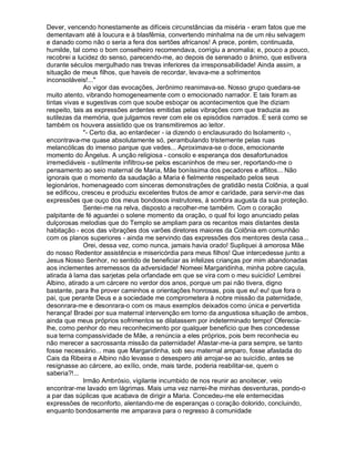 Dever, vencendo honestamente as difíceis circunstâncias da miséria - eram fatos que me
dementavam até à loucura e à blasfêmia, convertendo minhalma na de um réu selvagem
e danado como não o seria a fera dos sertões africanos! A prece, porém, continuada,
humilde, tal como o bom conselheiro recomendava, corrigiu a anomalia; e, pouco a pouco,
recobrei a lucidez do senso, parecendo-me, ao depois de serenado o ânimo, que estivera
durante séculos mergulhado nas trevas inferiores da irresponsabilidade! Ainda assim, a
situação de meus filhos, que haveis de recordar, levava-me a sofrimentos
inconsoláveis!...
              Ao vigor das evocações, Jerônimo reanimava-se. Nosso grupo quedara-se
muito atento, vibrando homogeneamente com o emocionado narrador. E tais foram as
tintas vivas e sugestivas com que soube esboçar os acontecimentos que lhe diziam
respeito, tais as expressões ardentes emitidas pelas vibrações com que traduzia as
sutilezas da memória, que julgamos rever com ele os episódios narrados. E será como se
também os houvera assistido que os transmitiremos ao leitor.
              - Certo dia, ao entardecer - ia dizendo o enclausurado do Isolamento -,
encontrava-me quase absolutamente só, perambulando tristemente pelas ruas
melancólicas do imenso parque que vedes... Aproximava-se o doce, emocionante
momento do Ângelus. A unção religiosa - consolo e esperança dos desafortunados
irremediáveis - sutilmente infiltrou-se pelos escaninhos de meu ser, reportando-me o
pensamento ao seio maternal de Maria, Mãe boníssima dos pecadores e aflitos... Não
ignorais que o momento da saudação a Maria é fielmente respeitado pelos seus
legionários, homenageado com sinceras demonstrações de gratidão nesta Colônia, a qual
se edificou, cresceu e produziu excelentes frutos de amor e caridade, para servir-me das
expressões que ouço dos meus bondosos instrutores, à sombra augusta da sua proteção.
              Sentei-me na relva, disposto a recolher-me também. Com o coração
palpitante de fé aguardei o solene momento da oração, o qual foi logo anunciado pelas
dulçorosas melodias que do Templo se ampliam para os recantos mais distantes desta
habitação - ecos das vibrações dos varões diretores maiores da Colônia em comunhão
com os planos superiores - ainda me servindo das expressões dos mentores desta casa...
              Orei, dessa vez, como nunca, jamais havia orado! Supliquei à amorosa Mãe
do nosso Redentor assistência e misericórdia para meus filhos! Que intercedesse junto a
Jesus Nosso Senhor, no sentido de beneficiar as infelizes crianças por mim abandonadas
aos inclementes arremessos da adversidade! Nomeei Margaridinha, minha pobre caçula,
atirada à lama das sarjetas pela orfandade em que se vira com o meu suicídio! Lembrei
Albino, atirado a um cárcere no verdor dos anos, porque um pai não tivera, digno
bastante, para lhe prover caminhos e orientações honrosas, pois que eu! eu! que fora o
pai, que perante Deus e a sociedade me comprometera à nobre missão da paternidade,
desonrara-me e desonrara-o com os maus exemplos deixados como única e pervertida
herança! Bradei por sua maternal intervenção em torno da angustiosa situação de ambos,
ainda que meus próprios sofrimentos se dilatassem por indeterminado tempo! Oferecia-
lhe, como penhor do meu reconhecimento por qualquer benefício que lhes concedesse
sua terna compassividade de Mãe, a renúncia a eles próprios, pois bem reconhecia eu
não merecer a sacrossanta missão da paternidade! Afastar-me-ia para sempre, se tanto
fosse necessário... mas que Margaridinha, sob seu maternal amparo, fosse afastada do
Cais da Ribeira e Albino não levasse o desespero até arrojar-se ao suicídio, antes se
resignasse ao cárcere, ao exílio, onde, mais tarde, poderia reabilitar-se, quem o
saberia?!...
              Irmão Ambrósio, vigilante incumbido de nos reunir ao anoitecer, veio
encontrar-me lavado em lágrimas. Mais uma vez narrei-lhe minhas desventuras, pondo-o
a par das súplicas que acabava de dirigir a Maria. Concedeu-me ele enternecidas
expressões de reconforto, alentando-me de esperanças o coração dolorido, concluindo,
enquanto bondosamente me amparava para o regresso à comunidade
 