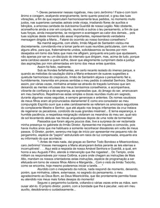 - Deves perseverar nessas rogativas, meu caro Jerônimo ! Faze-o com bom
ânimo e coragem, exalçando energicamente, tanto quanto possível, o grau das tuas
vibrações, a fim de que repercutam harmoniosamente teus pedidos, no momento muito
justos, nas superiores camadas astrais onde viceja, irradiando flores de auxílios e
bênçãos, a amorosa caridade da dulcíssima Guardiã de nossa Legião. Não obstante,
aconselho-te ainda a orar em conjunto, reunindo a outros o teu pensamento, a fim de que
tuas forças, ainda inexperientes, se revigorem e avantagem ao calor dos demais... pois
tuas súplicas deste momento são assaz importantes, representando verdadeira
mensagem dirigida a Maria... Falarei do ocorrido ao nosso bondoso conselheiro.
              Na manhã seguinte, com efeito, Irmão Miguel de Santarém visitou-me
discretamente, convidando-me a tomar parte em suas reuniões particulares, com mais
alguns afins, para que, fraternalmente unidos, solicitássemos os favores por mim
desejados em torno dos fatos que mais me afligiam, porquanto era justo que ajudassem,
não apenas por ser eu um discípulo do internato que dirigiam, mas, acima de tudo, porque
seria caridoso assistir a quem sofria, dever que alegremente cumpririam dada a justiça
das aspirações por mim alimentadas em torno dos meus entes queridos.
              Assim foi feito, realmente.
              Sob as frondes farfalhantes, em certo recanto isolado do imenso parque, e
quando as melodias da saudação diária a Maria enleavam de suaves sugestões a
quietude harmoniosa do crepúsculo, Irmão de Santarém alçava o pensamento fiel e,
humildemente, transmitia em preces sentidas o meu pedido à celestial Senhora. Deixei,
assim, por várias vezes, minhalma arrastar-se através do traçado luminoso que iam
deixando as mentes virtuosas dos meus boníssimos conselheiros, e acompanhava,
vibrante de confiança e de esperança, as expressões que, do âmago do ser, arrancavam
em meu benefício. Repetiram-se estas simples e doces reuniões muito em segredo,
durante algumas vezes seguidas, e sempre generosas e ardentes. Os nomes saudosos
de meus filhos eram ali pronunciados diariamente! E como era consolador ao meu
compungido Espírito ouvir que a eles caridosamente se referiam os amorosos seguidores
do complacente Mestre e Senhor, que até alçado nos braços infamantes da cruz tratava
de regenerar os pecadores, condoído de suas grandes misérias!... E terna esperança, e
humilde paciência, e respeitosa resignação visitaram os meandros do meu ser, qual raio
de sol levantando aleluias nas trevas angustiosas depois de uma noite de tormentas!
              Passados que foram alguns poucos dias, tive a surpresa de ver reclamada
minha presença no gabinete do Irmão Diretor. Apresentei-me inquieto e comovido, pois
havia muitos anos que me habituara a somente reconhecer dissabores em volta de meus
passos. O Diretor, porém, serenou-me logo de início por apresentar-me pequeno rolo de
pergaminho, espécie de papiro estruturado em raios de luz compensada, enquanto era
eu informado do que acontecia:
              - Antes de mais nada, dai graças ao Senhor Todo Bondoso e Misericordioso,
caro Jerônimo! Vossas mensagens a Maria alcançaram êxitos perante as leis eternas e
incorruptíveis! . . . Aqui está a resposta de nossa Amável Senhora e Guardiã, a qual, em
honra a seu Augusto Filho, atende à intervenção que lhe rogastes!... Do Templo, onde
militam os responsáveis por nossa Colônia, e para onde chegam as instruções de Mais
Alto, mandam os nossos orientadores estas instruções, espécie de programação a ser
efetuada em torno de vossos filhos Albino e Margarida... Com o visto de Irmão Teócrito,
como se encontra, hoje mesmo poderemos iniciar a tarefa. . . 
              Aturdido com o inesperado da notícia, nada respondi de momento, deixando,
porém, que minhalma, célere, externasse, no segredo do pensamento, o meu
agradecimento ao Deus Bom, ao Deus Misericórdia, que tão prontamente permitia fosse
eu atendido nos meus mais fortes desejos do momento!
              Segurei o pergaminho lucilante, voltando-o várias vezes entre as mãos, sem
ousar abri-lo. O próprio diretor, porém, com a bondade que lhe é peculiar, veio em meu
auxílio, desdobrando-o cuidadosamente...
 