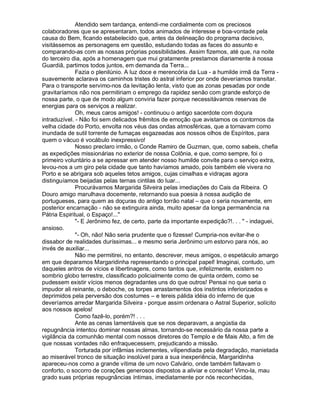 Atendido sem tardança, entendi-me cordialmente com os preciosos
colaboradores que se apresentaram, todos animados de interesse e boa-vontade pela
causa do Bem, ficando estabelecido que, antes da delineação do programa decisivo,
visitássemos as personagens em questão, estudando todas as faces do assunto e
comparando-as com as nossas próprias possibilidades. Assim fizemos, até que, na noite
do terceiro dia, após a homenagem que mui gratamente prestamos diariamente à nossa
Guardiã, partimos todos juntos, em demanda da Terra...
              Fazia o plenilúnio. A luz doce e merencória da Lua - a humilde irmã da Terra -
suavemente aclarava os caminhos tristes do astral inferior por onde deveríamos transitar.
Para o transporte servimo-nos da levitação lenta, visto que as zonas pesadas por onde
gravitaríamos não nos permitiriam o emprego da rapidez senão com grande esforço de
nossa parte, o que de modo algum conviria fazer porque necessitávamos reservas de
energias para os serviços a realizar.
              Oh, meus caros amigos! - continuou o antigo sacerdote com doçura
intraduzível. - Não foi sem delicados frêmitos de emoção que avistamos os contornos da
velha cidade do Porto, envolta nos véus das ondas atmosféricas, que a tornavam como
inundada de sutil torrente de fumaças esgazeadas aos nossos olhos de Espíritos, para
quem o vácuo é vocábulo inexpressivo!
              Nosso preclaro irmão, o Conde Ramiro de Guzman, que, como sabeis, chefia
as expedições missionárias no exterior de nossa Colônia, e que, como sempre, foi o
primeiro voluntário a se apressar em atender nosso humilde convite para o serviço extra,
levou-nos a um giro pela cidade que tanto havíamos amado, pois também ele vivera no
Porto e se abrigara sob aqueles tetos amigos, cujas cimalhas e vidraças agora
distinguíamos beijadas pelas ternas cintilas do luar...
              Procurávamos Margarida Silveira pelas imediações do Cais da Ribeira. O
Douro amigo marulhava docemente, retornando sua poesia à nossa audição de
portugueses, para quem as doçuras do antigo torrão natal – que o seria novamente, em
posterior encarnação - não se extinguira ainda, muito apesar da longa permanência na
Pátria Espiritual, o Espaço!...
              - E Jerônimo fez, de certo, parte da importante expedição?!. . .  - indaguei,
ansioso.
              - Oh, não! Não seria prudente que o fizesse! Cumpria-nos evitar-lhe o
dissabor de realidades duríssimas... e mesmo seria Jerônimo um estorvo para nós, ao
invés de auxiliar...
              Não me permitirei, no entanto, descrever, meus amigos, o espetáculo amargo
em que deparamos Margaridinha representando o principal papel! Imaginai, contudo, um
daqueles antros de vícios e libertinagens, como tantos que, infelizmente, existem no
sombrio globo terrestre, classificado policialmente como de quinta ordem, como se
pudessem existir vícios menos degradantes uns do que outros! Pensai no que seria o
impudor ali reinante, o deboche, os torpes arrastamentos dos instintos inferiorizados e
deprimidos pela perversão dos costumes – e tereis pálida idéia do inferno de que
deveríamos arredar Margarida Silveira - porque assim ordenara o Astral Superior, solícito
aos nossos apelos!
              Como fazê-lo, porém?! . . .
              Ante as cenas lamentáveis que se nos deparavam, a angústia da
repugnância intentou dominar nossas almas, tornando-se necessário da nossa parte a
vigilância da comunhão mental com nossos diretores do Templo e de Mais Alto, a fim de
que nossas vontades não enfraquecessem, prejudicando a missão.
              Torturada por infâmias inclementes, vilipendiada pela degradação, manietada
ao miserável tronco de situação insolúvel para a sua inexperiência, Margaridinha
apareceu-nos como a grande vítima de um novo Calvário, onde também faltavam o
conforto, o socorro de corações generosos dispostos a aliviar e consolar! Vimo-la, mau
grado suas próprias repugnâncias íntimas, imediatamente por nós reconhecidas,
 
