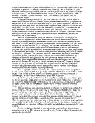 indescritível cataclismo houvesse desbaratado o mundo, prevalecendo, porém, acima dos
destroços, a sensação forte do aniquilamento que sobre meu ser acabara de cair. Fora
como se aquele estampido maldito, que até hoje ecoa sinistramente em minhas vibrações
mentais -, sempre que, descerrando os véus da memória, como neste instante, revivo o
passado execrável - tivesse dispersado uma a uma as moléculas que em meu ser
constituíssem a Vida!
         A linguagem humana ainda não precisou inventar vocábulos bastante justos e
compreensíveis para definir as impressões absolutamente inconcebíveis, que passam a
contaminar o "eu" de um suicida logo às primeiras horas que se seguem ao desastre, as
quais sobem e se avolumam, envolvem-se em complexos e se radicam e cristalizam num
crescendo que traduz estado vibratório e mental que o homem não pode compreender,
porque está fora da sua possibilidade de criatura que, mercê de Deus, se conservou
aquém dessa anormalidade. Para entendê-la e medir com precisão a intensidade dessa
dramática surpresa, só outro Espírito cujas faculdades se houvessem queimado nas
efervescências da mesma dor!
         Nessas primeiras horas, que por si mesmas constituiriam a configuração do
abismo em que se precipitou, se não representassem apenas o prelúdio da diabólica
sinfonia que será constrangido a interpretar pelas disposições lógicas das leis naturais
que violou, o suicida, semi-inconsciente, adormentado, desacordado sem que, para maior
suplício, se lhe obscureça de todo a percepção dos sentidos, sente-se dolorosamente
contundido, nulo, dispersado em seus milhões de filamentos psíquicos violentamente
atingidos pelo malvado acontecimento. Paradoxos turbilhonam em volta dele, afligindo-lhe
a tenuidade das percepções com martirizantes girândolas de sensações confusas. Perde-
se no vácuo... Ignora-se...Não obstante aterra-se, acovarda-se, sente a profundidade
apavorante do erro contra o qual colidiu, deprime-se na aniquiladora certeza de que
ultrapassou os limites das ações que lhe eram permitidas praticar, desnorteia-se
entrevendo que avançou demasiadamente, para além da demarcação traçada pela
Razão! É o traumatismo psíquico, o choque nefasto que o dilacerou com suas tenazes
inevitáveis, e o qual, para ser minorado, dele exigirá um roteiro de urzes e lágrimas,
decênios de rijos testemunhos até que se reconduza às vias naturais do progresso,
interrompidas pelo ato arbitrário e contraproducente.
         Pouco a pouco, senti ressuscitando das sombras confusas em que mergulhei meu
pobre Espírito, após a queda do corpo físico, o atributo máximo que a Paternidade Divina
impôs sobre aqueles que, no decorrer dos milênios, deverão refletir Sua imagem e
semelhança; - a Consciência! a Memória! o divino dom de pensar!
         Senti-me enregelar de frio. Tiritava! Impressão incômoda, de que vestes de gelo
se me apegavam ao corpo, provocou-me inavaliável mal-estar. Faltava-me, ao demais, o
ar para o livre mecanismo dos pulmões, o que me levou a crer que, uma vez que eu me
desejara furtar à vida, era a morte que se aproximava com seu cortejo de sintomas
dilacerantes.
         Odores fétidos e nauseabundos, todavia, revoltavam-me brutalmente o olfato. Dor
aguda, violenta, enlouquecedora, arremeteu-se instantaneamente sobre meu corpo por
inteiro, localizando-se particularmente no cérebro e iniciando-se no aparelho auditivo.
Presa de convulsões indescritíveis de dor física, levei a destra ao ouvido direito: - o
sangue corria do orifício causado pelo projétil da arma de fogo de que me servira para o
suicídio e manchou-me as mãos, as vestes, o corpo... Eu nada enxergava, porém.
Convém recordar que meu suicídio derivou-se da revolta por me encontrar cego, expiação
que considerei superior às minhas forças. Injusta punição da natureza aos meus olhos
necessitados de ver, para que me fosse dado obter, pelo trabalho, a subsistência honrada
e ativa.
         Sentia-me, pois, ainda cego; e, para cúmulo do meu estado de desorientação,
encontrava-me ferido. Tão somente ferido e não morto! Porque a vida continuava em mim
como antes do suicídio!
 