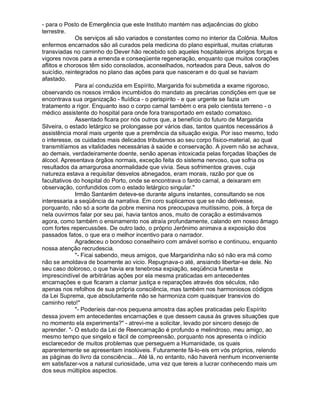 - para o Posto de Emergência que este Instituto mantém nas adjacências do globo
terrestre.
              Os serviços ali são variados e constantes como no interior da Colônia. Muitos
enfermos encarnados são ali curados pela medicina do plano espiritual, muitas criaturas
transviadas no caminho do Dever hão recebido sob aqueles hospitaleiros abrigos forças e
vigores novos para a emenda e conseqüente regeneração, enquanto que muitos corações
aflitos e chorosos têm sido consolados, aconselhados, norteados para Deus, salvos do
suicídio, reintegrados no plano das ações para que nasceram e do qual se haviam
afastado.
              Para aí conduzida em Espírito, Margarida foi submetida a exame rigoroso,
observando os nossos irmãos incumbidos do mandato as precárias condições em que se
encontrava sua organização - fluídica - o perispirito - e que urgente se fazia um
tratamento a rigor. Enquanto isso o corpo carnal também o era pelo cientista terreno - o
médico assistente do hospital para onde fora transportado em estado comatoso.
              Assentado ficara por nós outros que, a benefício do futuro de Margarida
Silveira, o estado letárgico se prolongasse por vários dias, tantos quantos necessários à
assistência moral mais urgente que a premência da situação exigia. Por isso mesmo, todo
o interesse, os cuidados mais delicados tributamos ao seu corpo físico-material, ao qual
transmitíamos as vitalidades necessárias à saúde e conservação. A jovem não se achava,
ao demais, verdadeiramente doente, senão apenas intoxicada pelas forçadas libações de
álcool. Apresentava órgãos normais, exceção feita do sistema nervoso, que sofria os
resultados da amargurosa anormalidade que vivia. Seus sofrimentos graves, cuja
natureza estava a requisitar desvelos abnegados, eram morais, razão por que os
facultativos do hospital do Porto, onde se encontrava o fardo carnal, a deixaram em
observação, confundidos com o estado letárgico singular.
              Irmão Santarém deteve-se durante alguns instantes, consultando se nos
interessaria a seqüência da narrativa. Em coro suplicamos que se não detivesse,
porquanto, não só a sorte da pobre menina nos preocupava muitíssimo, pois, à força de
nela ouvirmos falar por seu pai, havia tantos anos, muito de coração a estimávamos
agora, como também o ensinamento nos atraía profundamente, calando em nosso âmago
com fortes repercussões. De outro lado, o próprio Jerônimo animava a exposição dos
passados fatos, o que era o melhor incentivo para o narrador.
              Agradeceu o bondoso conselheiro com amável sorriso e continuou, enquanto
nossa atenção recrudescia.
              - Ficai sabendo, meus amigos, que Margaridinha não só não era má como
não se amoldava de boamente ao vicio. Repugnava-o até, ansiando libertar-se dele. No
seu caso doloroso, o que havia era tenebrosa expiação, seqüência funesta e
imprescindível de arbitrárias ações por ela mesma praticadas em antecedentes
encarnações e que ficaram a clamar justiça e reparações através dos séculos, não
apenas nos refolhos de sua própria consciência, mas também nos harmoniosos códigos
da Lei Suprema, que absolutamente não se harmoniza com quaisquer transvios do
caminho reto!
              - Poderíeis dar-nos pequena amostra das ações praticadas pelo Espírito
dessa jovem em antecedentes encarnações e que dessem causa às graves situações que
no momento ela experimenta? - atrevi-me a solicitar, levado por sincero desejo de
aprender. - O estudo da Lei de Reencarnação é profundo e melindroso, meu amigo, ao
mesmo tempo que singelo e fácil de compreensão, porquanto nos apresenta o indício
esclarecedor de muitos problemas que perseguem a Humanidade, os quais
aparentemente se apresentam insolúveis. Futuramente fá-lo-eis em vós próprios, relendo
as páginas do livro da consciência... Até lá, no entanto, não haverá nenhum inconveniente
em satisfazer-vos a natural curiosidade, uma vez que tereis a lucrar conhecendo mais um
dos seus múltiplos aspectos.
 