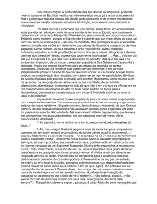 Sim, meus amigos! A profundidade das leis divinas é vertiginosa, podendo
mesmo apavorar os Espíritos medíocres, não ensaiados ainda para a sua compreensão!
Mas a justiça que ressalta dessas leis destila tanta sabedoria e tão grande misericórdia,
que o pavor se transformará em respeitosa admiração, a um exame mais prudente e
minucioso!
              Por mais incrível e incômodo que vos pareça, meus filhos, em antecedentes
vidas planetárias, isto é, em mais de uma existência terrena, o Espírito que atualmente
conheceis sob o nome de Margarida Silveira andou reencarnando em corpos masculinos!
Existindo como homem - porque o Espírito não é subordinado aos imperativos do sexo, tal
como na Terra se compreende – abusou da liberdade, das prerrogativas que a sociedade
terrena concede aos varões em detrimento dos valores do Espírito, e conspurcou deveres
sagrados! Como homem, levou a desonra a lares respeitáveis, aviltou donzelas
confiantes, espalhou o fel da prostituição em torno dos seus passos, desgraçou e destruiu
destinos que pareciam róseos, esperanças docemente acariciadas! . . . Mas... Veio um dia
em que a Suprema Lei, que não quer a destruição do pecador, mas que ele viva e se
arrependa - impediu-o de continuar o execrável atentado à Sua Soberania! Cassou-lhe a
liberdade, impôs-lhe ensejos favoráveis pára se refazer da anomalia de tantas
iniqüidades, impelindo-o a renascer sob vestes carnais femininas, a fim de mais
eficientemente provar o mesmo fel que fez a outrem sorver, e a si mesmo poupar tempo
precioso na programação dos resgates, por sujeitar-se ao rigor de penalidades idênticas
às outrora impostas pelo seu mal orientado livre-arbítrio! Reencarnou como mulher a fim
de aprender, na desgraça de ser atraiçoada na sua castidade, desacreditada,
vilipendiada, abandonada, a empolgante lição de que não é em vão que se infringe um só
dos mandamentos assinalados no alto do Sinai como padrão de honra para a
Humanidade, que antes se deveria educar com vistas à finalidade sublime do amor a
Deus e ao próximo!
              Inquietante mal-estar trouxe emoções de pavor à nossa mente surpreendida
com a expectante novidade. Estremecemos, enquanto sentimos como que porejar suores
gelados de nossa epiderme. Naquele momento lembrávamos, vivamente, de que fôramos
homens, de que nossas consciências não acusavam apenas ações angelicais em torno
do gravíssimo assunto. Não obstante, fiel ao enraizado defeito de polemista, que teimava
em acompanhar-me assustadoramente, até nas paragens além da morte, vibrei,
decepcionado, atordoado.
              - Se assim foi, como Jerônimo se tornou responsável pelos desastres da
filha?...
              - Ah, meu amigo!. Bastaria pequena dose de raciocínio para compreender
que nem por ser assim deixará a consciência do pobre pai de acusá-lo duramente!... -
suspirou tristemente o sacerdote iniciado. - O escândalo há de vir, mais ai do homem por
quem o escândalo venha - asseverou nosso Mestre Sábio e educador incomparável,
visto que, se assim procedeu, era que ele se achava, positivamente, em desacordo com
os ditames virtuosos da Lei Suprema! Margarida Silveira tinha reparações a testemunhar,
é certo; mas, infelizmente, o suicídio de seu pai, desamparando-a, foi a pedra de toque
que a levou a se precipitar nos tristes acontecimentos! A dívida tenebrosa deveria ser
resgatada através do tempo. Poderia não ser obrigatória para a existência presente,
permanecendo pendente de ocasião oportuna. O livre-arbítrio de seu pai, no entanto,
levando-o ao erro fatal do suicídio, precipitou acontecimentos cuja responsabilidade bem
poderia deixar de pesar sobre seus ombros, a fim de que, agora, não sofresse ele as
conseqüências do remorso! Que me direis, caro amigo, de um homem que se tornasse
causa da morte trágica de um ser amado, embora não alimentasse intenção de
assassiná-lo, abominando até a idéia de vê-lo morrer?!... Não sofreria, acaso?... Não
viveria corroído de remorsos o resto dos seus dias, amargurado, desolado para
sempre?!... Margaridinha deveria expiar o passado, é certo. Mas não seria necessário que
 