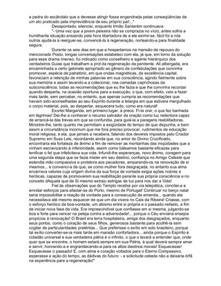 a pedra do escândalo que a devesse atingir fosse engendrada pelas conseqüências de
um ato praticado pela imprevidência de seu próprio pai!...
               Desapontado, silenciei, enquanto Irmão Santarém continuava:
               - Uma vez que a jovem peixeira não se comprazia no vício, antes sofria a
humilhante situação ansiando pela hora libertadora de a ele eximir-se, fácil foi a nós
outros ajudá-la à reerguer-se, convencê-la à regeneração, norteando-a para finalidade
segura.
               Durante os seis dias em que a hospedamos na mansão de repouso do
mencionado Posto, longas conversações estabeleci com ela, já que, em torno da solução
para esse drama imenso, fui indicado como conselheiro e agente hierárquico dos
verdadeiros Guias que trabalham a prol da regeneração da penitente. Ali albergada, era
encaminhada a certo gabinete apropriado ao gênero de confabulações que convinha
promover, espécie de palratório, em que ondas magnéticas, de excelência capital,
favoreciam a retenção de minhas palavras em sua consciência, agindo fielmente sobre
sua memória e assim levando-a a colecionar, nas camadas caprichosas da
subconsciência, todas as recomendações que eu lhe fazia e que lhe convinha recordar
quando desperta, na ocasião oportuna para a execução, o que, com efeito, veio a fazer
mais tarde, sem perceber, no entanto, que apenas cumpria as recomendações que
haviam sido aconselhadas ao seu Espírito durante a letargia em que estivera mergulhado
o corpo material, pois, ao despertar, esquecera tudo, como era natural!
               Exortei Margarida, em primeiro lugar, à prece. Fi-la orar, o que fez banhada
em lágrimas! Dei-lhe a conhecer o recurso salvador da oração como luz redentora capaz
de arrancá-la das trevas em que se confundia, para guiá-la a paragens reabilitadoras.
Ministrei-lhe, tanto quanto me permitiam a exigüidade do tempo de que dispunha, e bem
assim a circunstância incomum que me fora preciso provocar, rudimentos de educação
moral religiosa, e ela, que jamais a recebera, falando dos deveres impostos pelo Criador
Supremo em Suas Leis, recordando ainda que, no amor do Divino Crucificado,
encontraria ela fortaleza de ânimo a fim de remover as montanhas das iniqüidades que a
vinham escravizando à inferioridade, assim como bálsamos bastante eficazes para
lenificar o fel que infelicitava sua vida. Infundi-lhe esperanças, novo ânimo, coragem para
uma segunda etapa que se fazia mister em seu destino, confiança no Amigo Celeste que
estendia mão compassiva e protetora aos pecadores, amparando-os na renovação de si
mesmos... e convenci-a de que, se como mulher fora desgraçada, no entanto sua alma
encerrava valores cuja origem divina da sua força de vontade exigia ações nobres e
heróicas, capazes de promoverem sua reabilitação perante sua própria consciência e no
conceito dAquele que de Si mesmo extraiu estrigas de luz para nos dar a Vida!
               Fiel às observações que do Templo recebia por via telepática, concitei-a a
envidar esforços para afastar-se do Porto, mesmo de Portugal! Continuar no berço natal
seria impossibilitar a reação da vontade para a consecução da emenda... quando ela
necessitava até mesmo esquecer de que um dia vivera no Cais da Ribeira! Criasse, com
o esforço heróico da boa-vontade, um abismo entre si própria e o passado nefasto, a fim
de iniciar nova fase de vida. Era imprescindível que confiasse em si mesma, julgando-se
boa e forte para vencer na peleja contra a adversidade!... porque o Céu enviaria ensejos
propícios à renovação! O Brasil era terra hospitaleira, amiga dos desgraçados, enquanto
seus portos, como o coração de seus filhos, generosos bastante para acolhê-la sem
cogitar de particularidades pretéritas... Que preferisse o exílio em solo brasileiro, porque
tal exílio converter-se-ia mais tarde em mansão confortadora... ainda porque o Espírito é
cidadão universal e sua verdadeira pátria é o infinito, o que o levará a entender que, onde
quer que se encontre, o homem estará sempre em sua Pátria, à qual deverá sempre amar
e servir, honrando-a e engrandecendo-a para os altos destinos morais! Esquecesse!
Esquecesse o passado! E, com alma e coração voltados para o Eterno Compassivo,
esperasse a ação do tempo, as dádivas do futuro: - a solicitude celeste não a deixaria órfã
na experiência para a regeneração!
 