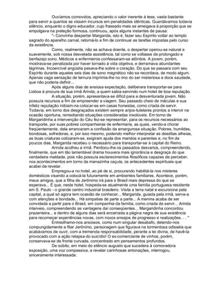Ouvíamos comovidos, apreciando o valor inerente à tese, vasta bastante
para servir a quantos se vissem incursos em penalidades idênticas. Guardávamos todavia
silêncio, enquanto o digno educador, cujo fraseado mais se ameigava à proporção que se
empolgava na preleção formosa, continuou, após alguns instantes de pausa:
              - Convinha despertar Margarida, isto é, fazer seu Espírito voltar ao templo
sagrado do aparelho carnal, retorná-lo a fim de continuar as tarefas impostas pelo curso
da existência.
              Como, realmente, não se achava doente, o despertar operou-se natural e
suavemente, sob nossa desvelada assistência, tal como se voltasse de prolongado e
benfazejo sono. Médicos e enfermeiros confessaram-se atônitos. A jovem, porém,
mostrava-se penalizada por haver tornado à vida objetiva, e derramava abundantes
lágrimas. Incoercível angústia pesava-lhe sobre o coração. Do que se passara com seu
Espírito durante aqueles seis dias de sono magnético não se recordava, de modo algum.
Apenas vaga sensação de ternura imprimia-lhe no imo do ser misteriosa e doce saudade,
que não poderia definir...
              Após alguns dias de ansiosa expectação, deliberara transportar-se para
Lisboa à procura de sua irmã Arinda, a quem sabia servindo num hotel de boa reputação.
              A situação, porém, apresentava-se difícil para a desventurada jovem. Não
possuía recursos a fim de empreender a viagem. Seu passado cheio de máculas e sua
infeliz reputação inibiam-na colocar-se em casas honestas, como criada de servir.
Todavia, em torno dos desgraçados existem sempre anjos-tutelares prontos a intervir na
ocasião oportuna, remediando situações consideradas insolúveis. Em torno de
Margaridinha a intervenção do Céu fez-se representar, para os recursos necessários ao
transporte, por suas pobres companheiras de enfermaria, as quais, vendo-a chorar
freqüentemente, dela arrancaram a confissão da amargurosa situação. Pobres, humildes,
bondosas, sofredoras, e, por isso mesmo, podendo melhor interpretar as desditas alheias,
as boas criaturas cotizaram-se, exigiram ajuda dos maridos e parentes e, no fim de
poucos dias, Margarida recebeu o necessário para transportar-se à capital do Reino.
              Arinda acolheu a irmã. Perdoou-lhe os passados desvarios, compreendendo,
finalmente, que em tão lamentável drama houvera mais ignorância e desgraça do que
verdadeira maldade, pois não possuía esclarecimentos filosóficos capazes de perceber,
nos acontecimentos em torno da manazinha caçula, os antecedentes espirituais que
acabei de revelar.
              Empregou-a no hotel, ao pé de si, procurando habilitá-la nos misteres
domésticos visando a colocá-la futuramente em ambientes familiares. Acontece, porém,
meus amigos, que a filha de Jerônimo irá para o Brasil mais depressa do que se
esperava... É que, neste hotel, hospeda-se atualmente uma família portuguesa residente
em S. Paulo - o grande centro industrial brasileiro. Visita a terra natal e excursiona pela
capital, a qual só agora tem ocasião de conhecer... Margarida, guiada pela irmã, serve-a
com atenções e bondade... Há simpatias de parte a parte... A menina acaba de ser
convidada a partir para o Brasil, em companhia da família, como criada de servir... Arinda
interveio, compreendendo as vantagens daí conseqüentes... Margaridinha concordou
prazenteira... e dentro de alguns dias será encerrada a página negra de sua existência
para recomeçar experiências novas, com novos ensejos de progresso e realizações. . . 
              Entreolhamo-nos ansiosos, como num singular desabafo, detendo-nos
compungidamente a fitar Jerônimo, personagem que figurava na tormentosa odisséia que
acabávamos de ouvir, com a tremenda responsabilidade, perante a lei divina, de havê-la
provocado com a ação relapsa do suicídio! O ex-comerciante de vinhos, porém,
conservava-se de fronte curvada, concentrado em pensamentos profundos.
              De súbito, em meio do silêncio augusto que sucedera à comovedora
exposição, uma voz compassiva, a revelar carinhosas entonações, interrogou,
sinceramente interessada:
 