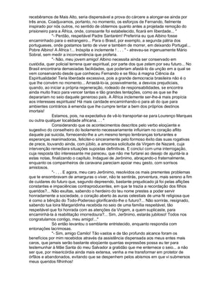 recebêramos de Mais Alto, seria dispensável a prova do cárcere a alongar-se ainda por
três anos. Coadjuvamos, portanto, no momento, os esforços de Fernando, fielmente
inspirado por nós outros, no sentido de obtermos quanto antes a projetada remoção do
prisioneiro para a África, onde, consoante foi estabelecido, ficará em liberdade... 
             - Perdão, respeitável Padre Santarém! Preferiria eu que Albino fosse
encaminhado para o estrangeiro... Para o Brasil, por exemplo, a segunda pátria dos
portugueses, onde gostamos tanto de viver e também de morrer, em deixando Portugal...
Pobre Albino! A África !... Inóspita e inclemente ! . . .  - atreveu-se ingenuamente Mário
Sobral, sem medir a inconveniência que proferia.
             - Não, meu jovem amigo! Albino necessita ainda ser conservado em
custódia, quer policial terrena quer espiritual, por parte dos que zelam por seu futuro... No
Brasil encontraria demasiadas facilidades, que poderiam afastá-lo da unção em a qual se
vem conservando desde que conheceu Fernando e se filiou à magna Ciência da
Espiritualidade! Teria liberdade excessiva, pois a grande democracia brasileira não é o
que lhe convém no momento... Arrastá-lo-ia, possivelmente, a desvios prejudiciais,
quando, ao iniciar a própria regeneração, rodeado de responsabilidades, se encontra
ainda muito fraco para vencer tantas e tão grandes tentações, como as que se lhe
deparariam no seio daquele generoso país. A África inclemente ser-lhe-á mais propícia
aos interesses espirituais! Há mais caridade encaminhando-o para ali do que para
ambientes contrários à emenda que lhe cumpre tentar a bem dos próprios destinos
imortais!
             Estamos, pois, na expectativa de vê-lo transportar-se para Lourenço Marques
ou outra qualquer localidade africana. . . 
             Considerando que os acontecimentos descritos pelo verbo eloqüente e
sugestivo do conselheiro do Isolamento necessariamente influiriam no coração aflito
daquele pai suicida, fornecendo-lhe a um mesmo tempo lembranças torturantes e
esperanças reanimadoras, felicitei-o sinceramente pelo formoso êxito das suas rogativas
de prece, louvando ainda, com júbilo, a amorosa solicitude da Virgem de Nazaré, cuja
intervenção remediara situações supostas definitivas. E concluí com uma interrogação,
cuja resposta tão interessante me pareceu, que não me furtarei ao desejo de ajuntá-la a
estas notas, finalizando o capítulo. Indaguei de Jerônimo, abraçando-o fraternalmente,
enquanto os companheiros de caravana pareciam apoiar meu gesto, com sorrisos
amistosos.
             - . . . E agora, meu caro Jerônimo, resolvidos os mais prementes problemas
que te ensombravam de amarguras o viver, não te sentirás, porventura, mais sereno a fim
de cuidares do futuro que, segundo depreendo, bastante prejudicado já foi pelas aflições
constantes e impaciências contraproducentes, em que te trazia a recordação dos filhos
queridos?... Não exultas, sabendo o herdeiro do teu nome prestes a poder servir
honradamente a sociedade, o coração aberto às auras celestiais de uma fé religiosa que
é como a bênção do Todo-Poderoso glorificando-lhe o futuro?... Não sorrirás, resignado,
sabendo tua loira Margaridinha recebida no seio de uma família respeitável, tão
respeitável que foi honrada com as atenções da Virgem, a quem suplicaste, para
encaminhá-la à reabilitação imorredoura?... Sim, Jerônimo, estarás jubiloso! Todos nos
congratulamos contigo, meu amigo!...
             Só então levantou o semblante entristecido, enquanto respondia com
entonações lacrimosas.
             - Sim, amigo Camilo! Tão vastos e de tão profundo alcance foram os
benefícios por mim recebidos através da assistência dispensada aos meus entes mais
caros, que jamais serão bastante eloqüente quantas expressões possa eu ter para
testemunhar à Mãe Santa do meu Salvador a gratidão que me enternece o seio... a não
ser que, por misericórdia ainda mais extensa, venha a me transformar em protetor de
órfãos e abandonados, evitando que se despenhem pelos abismos em que vi submersos
meus queridos filhinhos!
 