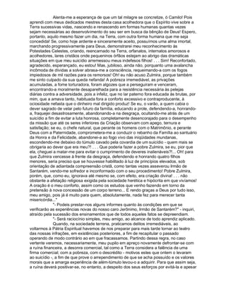 Alenta-me a esperança de que um tal milagre se concretize, ó Camilo! Pois
aprendi com meus dedicados mestres desta casa acolhedora que o Espírito vive sobre a
Terra sucessivas vidas, nascendo e renascendo em formas humanas quantas vezes
sejam necessárias ao desenvolvimento do seu ser em busca da bênção de Deus! Espero,
portanto, aquilo mesmo fazer um dia, na Terra, com outra forma humana que me seja
concedida! Se, como hoje ardente e sinceramente aceito, possuímos uma alma imortal,
marchando progressivamente para Deus, demonstrarei meu reconhecimento às
Potestades Celestes, criando, reencarnado na Terra, orfanatos, internatos amorosos e
acolhedores, lares cristãos onde pequeninos órfãos estejam ao abrigo das dramáticas
situações em que meu suicídio arremessou meus indefesos filhos! . . . Sim! Reconfortado,
agradecido, esperançado, eu estou! Mas, jubiloso, ainda não, porquanto uma avalancha
incômoda de dívidas a solver abrasa-me a consciência, requeimando-a com os fogos
impiedosos de mil razões para os remorsos! Oh! eu não acuso Zulmira, porque também
me sinto culpado da sua queda nefanda! A pobreza irremediável, as privações
acumuladas, a fome torturadora, foram algozes que a perseguiram e venceram,
encontrando-a moralmente desaparelhada para a resistência necessária às pelejas
diárias contra a adversidade, pois a infeliz, que no lar paterno fora educada às brutas, por
mim, que a amava tanto, habituada fora a conforto excessivo e contraproducente, à
ociosidade nefasta que o dinheiro mal dirigido produz! Se eu, o varão, a quem cabia o
dever sagrado de velar pelo futuro da família, educando a prole, defendendo-a, honrando-
a, fraquejei desastrosamente, abandonando-a na desgraça, ocultando-me atrás de um
suicídio a fim de evitar a luta honrosa, completamente desencorajado para o desempenho
da missão que até os seres inferiores da Criação observam com apego, ternura e
satisfação; se eu, o chefe natural, que perante os homens com o Matrimônio, e perante
Deus com a Paternidade, comprometera-me a conduzir o rebanho da Família ao santuário
da Honra e da Felicidade, abandonei-a ao fogo vivo das iniqüidades mundanas,
escondendo-me debaixo do túmulo cavado pela covardia de um suicídio - quem mais se
obrigaria ao dever que era meu?! . . . Que poderia fazer a pobre Zulmira, se eu, pior que
ela, cheguei a matar-me para evitar o cumprimento de deveres inalienáveis?!... Oh! para
que Zulmira vencesse à frente da desgraça, defendendo e honrando quatro filhos
menores, seria preciso que se houvesse habilitado à luz de princípios elevados, sob
orientação de adiantada compreensão cristã, como tantas vezes asseverou Irmão de
Santarém, vendo-me sofredor e inconformado com o seu procedimento! Pobre Zulmira,
porém, que, como eu, ignorava até mesmo se, com efeito, era criação divina! . . . não
obstante a afetação religiosa exigida pela sociedade herética e hipócrita em que vivíamos!
A oração é o meu conforto, assim como os estudos que venho fazendo em torno da
pretensão à nova concessão de um corpo terreno... E rendo graças a Deus por tudo isso,
meu amigo, pois já é muito para quem, absolutamente, nada fez para merecer tanta
misericórdia...
              - Podeis prestar-nos alguns informes quanto às condições em que se
verificarão as experiências novas do nosso caro Jerônimo, Irmão de Santarém? - inquiri,
atraído pela sucessão dos ensinamentos que de todos aqueles fatos se depreendiam.
              - Será raciocínio simples, meu amigo, ao alcance de todo aprendiz aplicado.
              Quando, na sociedade terrena, praticamos delitos irremediáveis, ao
voltarmos à Pátria Espiritual havemos de nos preparar para mais tarde tornar ao teatro
das nossas infrações, em existências posteriores, a fim de recapitular o passado
operando de modo contrário ao em que fracassamos. Partindo dessa regra, no caso
vertente veremos, necessariamente, meu pupilo em apreço novamente defrontar-se com
a ruína financeira, a desonra comercial, tal como a Terra considera a falência de uma
firma comercial; com a pobreza, com o descrédito - motivos estes que ontem o levaram
ao suicídio -, a fim de que prove o arrependimento de que se acha possuído e os valores
morais que a amarga experiência de além-túmulo levou-o a adquirir. Para que assim seja,
a ruína deverá positivar-se, no entanto, a despeito dos seus esforços por evitá-la e apesar
 