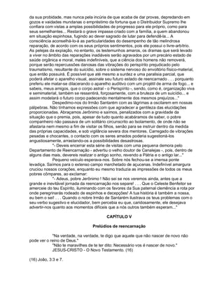 da sua probidade, mas nunca pela incúria de que acaba de dar provas, depredando em
gozos e vaidades mundanas o empréstimo da fortuna que o Distribuidor Supremo lhe
confiara com vistas a amplas possibilidades de progresso para ele próprio, como para
seus semelhantes... Restará o grave impasse criado com a família, a quem abandonou
em situação espinhosa, fugindo ao dever sagrado de lutar para defendê-la... A
consciência aconselhá-lo-á as particularidades do desempenho de tão melindrosa
reparação, de acordo com os seus próprios sentimentos, pois ele possui o livre-arbítrio.
As pelejas da expiação, no entanto, os testemunhos amaros, os dramas que será levado
a viver no âmbito das reparações inadiáveis serão agravados por um precário estado de
saúde orgânica e moral, males indefiníveis, que a ciência dos homens não removerá,
porque serão repercussões danosas das vibrações do perispírito prejudicado pelo
traumatismo, resultante do suicídio, sobre o sistema nervoso do envoltório físico-material,
que então possuirá. É possível que até mesmo a surdez e uma paralisia parcial, que
poderá afetar o aparelho visual, assinale seu futuro estado de reencarnado . . . porquanto
preferiu ele matar-se dilacerando o aparelho auditivo com um projétil de arma de fogo... e
sabeis, meus amigos, que o corpo astral - o Perispírito -, sendo, como é, organização viva
e semimaterial, também se ressentirá, forçosamente, com a bruteza de um suicídio... e
assim modelará o futuro corpo padecendo mentalmente dos mesmos prejuízos...
             Despedimo-nos do Irmão Santarém com as lágrimas a oscilarem em nossas
pálpebras. Não tínhamos expressões com que agradecer a gentileza das elucidações
proporcionadas. Abraçamos Jerônimo e saímos, penalizados com a gravidade da
situação que o premia, pois, apesar de tudo quanto acabáramos de saber, o pobre
companheiro não passava de um solitário circunscrito ao Isolamento, de onde não se
afastaria nem mesmo a fim de visitar os filhos, senão para se instruir dentro da medida
das próprias capacidades, e sob vigilância severa dos mentores. Carregado de vibrações
pesadas e chocantes, o contacto com os seres amados poderia sugestioná-los
angustiosamente, arrastando-os a possibilidades desastrosas.
             - Deveis encerrar esta série de visitas com uma pequena demora pelo
Departamento de Reencarnação - advertiu o velho doutor de Canalejas -, pois, dentro de
alguns dias mais, devereis realizar o antigo sonho, revendo a Pátria e o antigo lar...
             Pequeno veículo esperava-nos. Sobre nós fechou-se a imensa ponte
levadiça. Saímos para o extenso campo marchetado de açucenas. Indefinível amargura
cruciou nossos corações, enquanto eu mesmo traduzia as impressões de todos os meus
pobres cômpares, ao exclamar:
             - Adeus, pobre Jerônimo ! Não sei se nos veremos ainda, antes que a
grande e inevitável jornada da reencarnação nos separe! . . . Que o Celeste Benfeitor se
amerceie do teu Espírito, iluminando com os favores da Sua paternal clemência a rota por
onde peregrinarás rodeado de espinhos e decepções! A tua história é também a nossa,
eu bem o sei! . . . Quando o nobre Irmão de Santarém ilustrava os teus problemas com o
seu verbo sugestivo e elucidador, bem percebia eu que, caridosamente, ele desejava
advertir-nos quanto aos momentos difíceis que a nós outros também esperam...

                                          CAPÍTULO V

                                  Prelúdios de reencarnação

            Na verdade, na verdade, te digo que aquele que não nascer de novo não
pode ver o reino de Deus.
            Não te maravilhes de te ter dito: Necessário vos é nascer de novo.
            JESUS-CRISTO - O Novo Testamento. (16)

(16) João, 3:3 e 7.
 