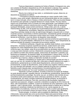 Fazia-se dispensável a presença de Carlos e Roberto. Entregaram-nos, pois,
aos cuidados de Rosália e despediram-se a fim de atenderem a labores mais urgentes,
com a promessa de virem ao nosso encontro, para o retorno ao Pavilhão onde
residíamos.
             Reuniu-nos a dama em seu redor, e, centralizando o grupo, disse-nos, já
descendo as escadarias do edifício:
             - Principiarei a pequena tarefa ordenada por nosso querido chefe, Irmão
Demétrio, meus caros amigos, adiantando-vos ser imensamente grato ao meu coração o
servir à vossa instrução, tal se o fizesse a irmãos estremecidos. Sinto que louvável desejo
de examinar para aprender e progredir floresce em vossas mentes. Por isso mesmo,
auguro-vos compensador futuro no âmbito de nossa agremiação, cuja finalidade é servir
para engrandecer o próximo carente de amor e auxílio! Todavia, deixo de apresentar
quaisquer felicitações, porque seriam prematuras. Almejo antes, para vós, o alento
misericordioso do Alto, a fim de ajudar-vos na permanência dos bons propósitos atuais...
             Agradecemos, encantados. Seguimos caminhando por uma daquelas
magníficas avenidas orladas de tufos de caprichosas folhagens, enquanto iam e vinham,
cruzando conosco, funcionários e obreiros apressados, emprestando grande animação ao
ambiente. Singular silêncio continuava a reinar nesse novo núcleo, tal como sucedia aos
demais já conhecidos, o que não deixou de despertar nossa atenção.
             A jovem senhora continuou, enquanto sensível corrente de superioridade se
desprendia de sua personalidade, infiltrando-se em nosso âmago e assim despertando as
melhores atitudes de respeito e veneração de que éramos capazes:
             - Conforme verificareis, ninguém que, acolhido neste Instituto, como tutelado
temporário, necessite recapitular experiências terrenas, poderá fazê-lo sem antes
ingressar em nosso Departamento para um estágio que varia de um a dois anos,
conforme seja o seu estado, antes de se providenciarem as atividades relacionadas com
o corpo que será chamado a animar. Diariamente comparecem aqui Espíritos ansiosos
por voltarem ao teatro das próprias quedas, pressurosos de repararem o passado cuja
lembrança os desespera, de expiarem faltas, de recapitularem o drama íntimo, a fim de
conseguirem vencer o remorso esmagador que lhes estorce a consciência - fantasmas
sangrentos de si mesmos, atados ao infamante resultado do suicídio!
             Obtendo o beneplácito do Templo para a reencarnação que traz em mira, o
qual, por sua vez, já o recebeu de Mais Alto, onde paira a direção soberana da Legião, o
pretendente, apresentando-se à chefia deste Departamento, será encaminhado,
primeiramente, à seção do Recolhimento, onde se farão seus registros relativos à Terra, e
em cujo internato será admitido, sob os cuidados paternais de guias que o assistirão
fielmente a partir daquela data, acompanhando-o incondicionalmente e sem
esmorecimentos durante sua via crucis expiatória nos proscênios terrenos.
             Resolvido o primeiro problema, acudirão os técnicos da seção de Análises,
os quais deverão estudar, naqueles internos, as tendências características, fazendo-lhes
pormenorizadamente a psicologia. Sua alma, seu ser, os refolhos mais remotos da sua
consciência serão perscrutados por esses criteriosos operários do Senhor, os quais,
invariavelmente, por serem iniciados superiores da falange brilhante, se encontram à
altura da delicada incumbência. Para isso, servindo-se das faculdades magnéticas
superiores que possuem, obrigam o paciente a desdobrar as páginas do livro imenso da
Alma, nele recapitulando o pretérito, e assim se revelando tal como realmente é, pois, ficai
sabendo - caso o ignoreis ainda - que todas as criaturas trazem a história de si mesmas
impressa em caracteres indeléveis nos labirintos do ser, sendo capazes de, em
determinadas circunstâncias, revivê-la em minúcias e dá-las a outrem para igualmente
examinar, quer se encontrem presas aos laços carnais, quer estejam deles libertadas...
             Existe exceção, no entanto, para os asilados do Manicômio. Estes,
infelizmente, reencarnarão tais como se encontram! Nada será possível tentar a fim de
beneficiá-los a não ser o retorno ao estágio na carne, que então passará a figurar como
 