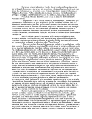 Havíamos estacionado sob as frondes dos arvoredos ao longo da avenida
por onde palmilhávamos, e ouvíamos tais exposições interessadíssimos, lembrando-nos
ainda das notícias que nos forneciam certos livros antigos sobre aulas ministradas por
Pitágoras, Sócrates e Platão, rodeados de discípulos, e mais ou menos baseadas em
princípios análogos, à sombra dos cortinados dos plátanos, nos parques de Atenas.
              Pensativo, interveio Belarmino, que sorvia as palavras de Rosália com
manifesto fervor:
              - Depreender-se-á de vossas asserções, minha senhora... minha irmã! que
os dramas da vida humana, do grau de pobreza que lhe convenha acarretar para sua
existência. Não se inferirá, portanto, que no além-túmulo houvessem sido discriminados
minuciosamente todos os detalhes e acidentes da pobreza prevista. Se houver de cegar
ou tornar-se mutilado, isso virá a acontecer sem que se torne necessário apontar na
programação feita antes da volta ao corpo carnal o acidente ou enfermidade que o
conduzirá ao estado conveniente de provação. Isto o que se depreende das obras básicas
da Doutrina.
              Sorrindo com encantadora singeleza, a lúcida serva de Maria retrucou,
enquanto acenava, convidando-nos a subir a escadaria de nobre edifício rodeado de
colunas e velado por aprazíveis rendilhados de arbustos floridos e arvoredos frondosos,
em cujos pórticos se lia esta simples inscrição - Recolhimento
               -Não, meu amigo! O senso indica que não poderá a Humanidade ser regida
pela cegueira de uma fatalidade abominável! Deveríeis antes ter compreendido que aquilo
a que chamais fatalidade não é senão o efeito de uma causa que o próprio homem criou
no enredo das ações praticadas na Terra, quando nela viveu divorciado do bem, da moral
e do dever, ou, no Além, como Espírito desnorteado da Lei, embrutecido nas trevas de
que se rodeou, pois é ele mesmo, através dos atos bons ou maus que pratica, que
determina a natureza, consoladora ou punitiva do próprio futuro! A fatalidade existirá, se
assim o quiserdes, não cegamente, reduzindo a Humanidade a mero joguete, mas como
seqüência lógica, inteligentemente corretiva, de desvios delituosos, programada por seu
próprio livre-arbítrio ao preferir o erro aos ditames da razão e da consciência! Tratando-
se, pois, de um corretivo, esse estado de coisas desaparecerá no momento em que se
corrigir a causa que lhe forneceu origem, ou seja, o traço inferior da maldade em que se
estribaram os atos praticados. Assim também, nos programas que se elaboram aqui,
visando ao futuro do delinqüente, não se incluirão os pormenores, as atividades diárias,
que será chamado a desenvolver nas operosidades da vida terrena, assim como não se
cogitarão das particularidades que lhe sejam necessárias a fim de atingir o inevitável!
Apenas os pontos capitais serão por nós anotados, os que constituam reparação, trechos
decisivos, seqüências que marcarão justamente a lógica dos antecedentes
acontecimentos, isto é, da Causa! A própria expiação encontra-se de tal forma arraigada
na consciência do pecador, como efeito dos remorsos, das necessidades de progresso de
um passado criminoso, que ele mesmo, sob o impulso de sua vontade livre, dar-lhe -ia
cumprimento, ainda que não fosse delineada sob o critério dos nossos relatos. Convém,
porém, que assim o façamos, porque, entregue a si mesmo, resvalaria para excessos
prejudiciais, criando possibilidades desastrosas.
              Outrossim, as capacidades que tenha para realizações meritórias serão
também anotadas, e estas poderão até mesmo ser discriminadas, indicadas... pois
nenhum Espírito, encarnado ou não, só porque se encontre jungido ao ergástulo das
provações, será inibido de auxiliar o progresso próprio com a dedicação às causas
nobres, devotando-se aos empreendimentos generosos para o bem do próximo. Ele,
porém, o reencarnado, será livre de efetuar ou não aquelas realizações, que, antes da
reencarnação, quando se preparavam as linhas do seu futuro, se comprometeu a atender.
Será livre, sim. Mas, no caso de se desviar do compromisso assumido, grandes pesares o
angustiarão mais tarde, ao sentir que, além de ter faltado com a palavra empenhada com
seus Guias, deixou de se aureolar com méritos que muito poderiam ter abreviado as
 