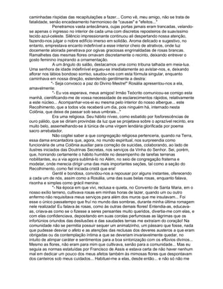 caminhadas ríspidas das recapitulações a fazer... Como vê, meu amigo, não se trata de
fatalidade, senão encadeamento harmonioso de causas e efeitos...
               Penetramos vasta antecâmara, cujas portas jamais eram trancadas, velando-
se apenas o ingresso no interior de cada uma com discretos reposteiros de suavíssimo
tecido azul-celeste. Silêncio impressionante continuou ali despertando nossa atenção,
fazendo-nos julgar o nobre edifício imerso em solidão. Aroma delicado e sugestivo, no
entanto, emprestava encanto indefinível a esse interior cheio de atrativos, onde luz
docemente aloirada penetrava por ogivas graciosas engrinaldadas de rosas brancas.
Ramalhetes das mesmas flores ornavam discretamente o recinto, deixando entrever o
gosto feminino inspirando a ornamentação.
               A um ângulo do salão, destacamos uma como tribuna talhada em meia-lua.
Uma senhora de idade indefinível ergueu-se imediatamente ao avistar-nos, e, deixando
aflorar nos lábios bondoso sorriso, saudou-nos com esta fórmula singular, enquanto
caminhava em nossa direção, estendendo gentilmente a destra:
              - Seja convosco a paz do Divino Mestre! Rosália apresentou-nos a ela,
amavelmente:
               - Eu vos esperava, meus amigos! Irmão Teócrito comunicou-se comigo esta
manhã, cientificando-me de vossa necessidade de esclarecimentos rápidos, relativamente
a este núcleo... Acompanhar-vos-ei eu mesma pelo interior do nosso albergue... este
Recolhimento, que a todos vós receberá um dia, pois ninguém há, internado nesta
Colônia, que deixe de passar sob seus umbrais...
               Era uma religiosa. Seu hábito níveo, como esbatido por fosforescências de
ouro pálido, que se diriam provindas da luz que se projetava sobre o aprazível recinto, era
muito belo, assemelhando-se à túnica de uma virgem lendária glorificada por poema
sacro arrebatador.
               Não cogitei saber a que congregação religiosa pertenceria, quando na Terra,
essa dama encantadora que, agora, no mundo espiritual, nos surpreendia como
funcionária de uma Colônia auxiliar para correção de suicidas, colaborando, ao lado de
ilustres iniciados das Doutrinas Secretas, nos serviços da Vinha do Senhor. Sei, porém,
que, honrando certamente o hábito humilde no desempenho de tarefas terrenas
nobilitantes, eu a via agora sublimá-lo no Além, no seio de congregação fraterna e
modelar, onde merecia dirigir uma das mais importantes seções, tal como a seção do
Recolhimento, como fiel iniciada cristã que era!
               Gentil e bondosa, convidou-nos a repousar por alguns instantes, oferecendo
a cada um de nós, assim como a Rosália, uma das suas belas rosas, enquanto falava,
risonha e simples como grácil menina:
               - Na época em que vivi, reclusa e quieta, no Convento de Santa Maria, em o
nosso exílio terreno, cultivava rosas em minhas horas de lazer, quando um ou outro
enfermo não requisitava meus serviços para além dos muros que me insulavam... Foi
esse o único passatempo que fruí no mundo das sombras, durante minha última romagem
nele realizada! Eu falava às rosas, como às outras demais flores! Entendia-as, educava-
as, criava-as como se o fizesse a seres pensantes muito queridos, divertia-me com elas, e
com elas confidenciava, depositando em suas corolas perfumosas as lágrimas que os
infortúnios oriundos das desilusões e das saudades ternas me extraíam do coração! Na
comunidade não se permitia possuir sequer um animalzinho, um pássaro que fosse, nada
que pudesse desviar o afeto e as atenções das reclusas dos deveres austeros a que eram
obrigadas ou da contemplação íntima a que se deveriam invariavelmente quedar, no
intuito de alimpar caráter e sentimentos para a boa sintonização com os eflúvios divinos...
Mesmo as flores, não eram para mim que cultivava, senão para a comunidade... Mas eu
seguia as normas estatuídas por Francisco de Assis e estava certa de não haver nenhum
mal em dedicar um pouco dos meus afetos também às mimosas flores que despontavam
dos canteiros sob meus cuidados... Habituei-me a elas, desde então... e não só não me
 