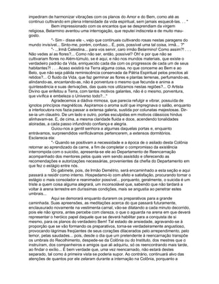 impediram de harmonizar vibrações com os planos do Amor e do Bem, como até as
continuo cultivando em plena intensidade da vida espiritual, sem jamais esquecê-las. . . 
              Bem impressionado com os encantos que se desprendiam da virgem
religiosa, Belarmino aventou uma interrogação, que reputei indiscreta e de muito mau-
gosto.
              - Sim - disse ele -, vejo que continuais cultivando rosas nestas paragens do
mundo invisível... Sinto-me, porém, confuso... É, pois, possível uma tal coisa, irmã... ?
              - ...Irmã Celestina... para vos servir, caro irmão Belarmino! Como assim?! . . .
Não vedes aí as flores?... Como não ser, então, possível? Oh! e por que não se
cultivariam flores no Além-túmulo, se é aqui, e não nos mundos materiais, que existe o
verdadeiro padrão da Vida, enriquecido cada dia com os progressos de cada um de seus
habitantes?! . . . Acaso existirá na Terra alguma coisa, no que concerne ao Bem e ao
Belo, que não seja pálida reminiscência conservada da Pátria Espiritual pelos precitos ali
retidos?... O fluido da Vida, que faz germinar as flores e plantas terrenas, perfumando-as,
alindando-as, encantando-as, não é porventura o mesmo que fecunda e anima a
quintessência e suas derivações, das quais nos utilizamos nestas regiões?... O Artista
Divino que enfeitou a Terra, com tantos motivos galantes, não é o mesmo, porventura,
que vivifica e embeleza o Universo todo?...
              Agradecemos a dádiva mimosa, que parecia refulgir e vibrar, possuída de
ignotos princípios magnéticos. Aspiramos o aroma sutil que impregnava o salão, enquanto
a interlocutora nos fazia passar a extensa galeria, sustida por colunatas majestosas. Dir-
se-ia um claustro. De um lado e outro, portas esculpidas em motivos clássicos hindus
alinhavam-se. E, de cima, a mesma claridade fluida e doce, acendendo tonalidades
aloiradas, a cada passo infundindo confiança e alegria.
              Guiou-nos a gentil senhora a algumas daquelas portas e, enquanto
entrávamos, surpreendidos verificávamos pertencerem, a extensos dormitórios.
Esclarecia ela:
              - Quando se positivam a necessidade e a época de o asilado desta Colônia
retornar ao aprendizado da carne, a fim de completar o compromisso da existência
interrompida com o suicídio, apresenta-se ele ao Departamento de Reencarnação
acompanhado dos mentores pelos quais vem sendo assistido e oferecendo as
recomendações e autorizações necessárias, provenientes da chefia do Departamento em
que fez o estágio entre nós.
              Do gabinete, pois, de Irmão Demétrio, será encaminhado a esta seção e aqui
passará a residir como interno. Hospedamo-lo com afeto e satisfação, procurando tornar o
estágio o mais consolador e reanimador possível... porquanto, geralmente, o suicida é um
triste a quem coisa alguma alegrará, um inconsolável que, sabendo que não tardará a
voltar à arena terrestre em duríssimas condições, mais se angustia ao penetrar estes
umbrais...
              Aqui se demorará enquanto durarem os preparativos para a grande
caminhada. Suas apreensões, as meditações acerca do que passará futuramente,
enclausurado novamente na vestimenta carnal, vão-se dilatando a cada minuto decorrido,
pois ele não ignora, antes percebe com clareza, o que o aguarda na arena em que deverá
representar o heróico papel daquele que se deverá habilitar para a conquista de si
mesmo, para os planos do verdadeiro Bem! Tal estado de ansiedade, agravando-se à
proporção que se vão formando os preparativos, torna-se verdadeiramente angustioso,
provocando lágrimas freqüentes de seus corações dilacerados pelo arrependimento, pelo
temor, pelas saudades... pois, desde o dia que um pretendente à reencarnação transpõe
os umbrais do Recolhimento, despede-se da Colônia ou do Instituto, dos mestres que o
instruíram, dos companheiros e amigos que ali adquiriu, só os reencontrando mais tarde,
ao findar o exílio... É bem verdade que, uma vez reencarnado, não estará destes
separado, tal como à primeira vista se poderia supor. Ao contrário, continuará alvo das
atenções de quantos por ele zelaram durante a internação na Colônia, porquanto a
 