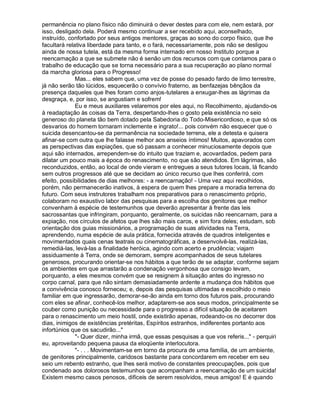 permanência no plano físico não diminuirá o dever destes para com ele, nem estará, por
isso, desligado dela. Poderá mesmo continuar a ser recebido aqui, aconselhado,
instruído, confortado por seus antigos mentores, graças ao sono do corpo físico, que lhe
facultará relativa liberdade para tanto, e o fará, necessariamente, pois não se desligou
ainda de nossa tutela, está da mesma forma internado em nosso Instituto porque a
reencarnação a que se submete não é senão um dos recursos com que contamos para o
trabalho de educação que se torna necessário para a sua recuperação ao plano normal
da marcha gloriosa para o Progresso!
              Mas... eles sabem que, uma vez de posse do pesado fardo de limo terrestre,
já não serão tão lúcidos, esquecerão o convívio fraterno, as benfazejas bênçãos da
presença daqueles que lhes foram como anjos-tutelares a enxugar-lhes as lágrimas da
desgraça, e, por isso, se angustiam e sofrem!
              Eu e meus auxiliares velaremos por eles aqui, no Recolhimento, ajudando-os
à readaptação às coisas da Terra, despertando-lhes o gosto pela existência no seio
generoso do planeta tão bem dotado pela Sabedoria do Todo-Misericordioso, e que só os
desvarios do homem tornaram inclemente e ingrato!... pois convém não esquecer que o
suicida desencantou-se da permanência na sociedade terrena, ele a detesta e quisera
afinar-se com outra que lhe falasse melhor aos anseios íntimos! Muitos, apavorados com
as perspectivas das expiações, que só passam a conhecer minuciosamente depois que
aqui são internados, arrependem-se do intuito que traziam e, acovardados, pedem para
dilatar um pouco mais a época do renascimento, no que são atendidos. Em lágrimas, são
reconduzidos, então, ao local de onde vieram e entregues a seus tutores locais, lá ficando
sem outros progressos até que se decidam ao único recurso que lhes conferirá, com
efeito, possibilidades de dias melhores: - a reencarnação! - Uma vez aqui recolhidos,
porém, não permanecerão inativos, à espera de quem lhes prepare a moradia terrena do
futuro. Com seus instrutores trabalham nos preparativos para o renascimento próprio,
colaboram no exaustivo labor das pesquisas para a escolha dos genitores que melhor
convenham à espécie de testemunhos que deverão apresentar à frente das leis
sacrossantas que infringiram, porquanto, geralmente, os suicidas não reencarnam, para a
expiação, nos círculos de afetos que lhes são mais caros, e sim fora deles; estudam, sob
orientação dos guias missionários, a programação de suas atividades na Terra,
aprendendo, numa espécie de aula prática, fornecida através de quadros inteligentes e
movimentados quais cenas teatrais ou cinematográficas, a desenvolvê-las, realizá-las,
remediá-las, levá-las a finalidade heróica, agindo com acerto e prudência; viajam
assiduamente à Terra, onde se demoram, sempre acompanhados de seus tutelares
generosos, procurando orientar-se nos hábitos a que terão de se adaptar, conforme sejam
os ambientes em que arrastarão a condenação vergonhosa que consigo levam,
porquanto, a eles mesmos convém que se resignem à situação antes do ingresso no
corpo carnal, para que não sintam demasiadamente ardente a mudança dos hábitos que
a convivência conosco forneceu; e, depois das pesquisas ultimadas e escolhido o meio
familiar em que ingressarão, demorar-se-ão ainda em torno dos futuros pais, procurando
com eles se afinar, conhecê-los melhor, adaptarem-se aos seus modos, principalmente se
couber como punição ou necessidade para o progresso a difícil situação de aceitarem
para o renascimento um meio hostil, onde existirão apenas, rodeando-os no decorrer dos
dias, inimigos de existências pretéritas, Espíritos estranhos, indiferentes portanto aos
infortúnios que os sacudirão...
              - Quer dizer, minha irmã, que essas pesquisas a que vos referis... - perquiri
eu, aproveitando pequena pausa da eloqüente interlocutora.
              - . . . Movimentam-se em torno da procura de uma família, de um ambiente,
de genitores principalmente, caridosos bastante para concordarem em receber em seu
seio um rebento estranho, que lhes será motivo de constantes preocupações, pois que
condenado aos dolorosos testemunhos que acompanham a reencarnação de um suicida!
Existem mesmo casos penosos, difíceis de serem resolvidos, meus amigos! E é quando
 