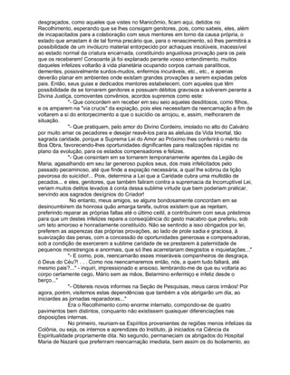 desgraçados, como aqueles que vistes no Manicômio, ficam aqui, detidos no
Recolhimento, esperando que se lhes consigam genitores, pois, como sabeis, eles, além
de incapacitados para a colaboração com seus mentores em torno da causa própria, o
estado que arrastam é de tal forma precário que, para o renascimento, só lhes permitirá a
possibilidade de um invólucro material entorpecido por achaques insolúveis, inacessível
ao estado normal da criatura encarnada, constituindo angustiosa provação para os pais
que os receberem! Consoante já foi explanado perante vosso entendimento, muitos
daqueles infelizes voltarão à vida planetária ocupando corpos carnais paralíticos,
dementes, possivelmente surdos-mudos, enfermos incuráveis, etc., etc., e apenas
deverão planar em ambientes onde existam grandes provações a serem expiadas pelos
pais. Então, seus guias e dedicados mentores estabelecem, com aqueles que têm
possibilidade de se tornarem genitores e possuam débitos gravosos a solverem perante a
Divina Justiça, comoventes convênios, acordos supremos como este:
             - Que concordem em receber em seu seio aqueles desditosos, como filhos,
e os amparem na via crucis da expiação, pois eles necessitam da reencarnação a fim de
voltarem a si do entorpecimento a que o suicídio os arrojou, e, assim, melhorarem de
situação.
             - Que pratiquem, pelo amor do Divino Cordeiro, imolado no alto do Calvário
por muito amar os pecadores e desejar reavê-los para as aleluias da Vida Imortal, tão
sagrada caridade, porque a Suprema Lei do Amor ao Próximo lhes conferirá o mérito da
Boa Obra, favorecendo-lhes oportunidades dignificantes para realizações rápidas no
plano da evolução, para os estados compensadores e felizes.
             - Que consintam em se tornarem temporariamente agentes da Legião de
Maria, agasalhando em seu lar generoso pupilos seus, dos mais infelicitados pelo
passado pecaminoso, até que finde a expiação necessária, a qual lhe sobrou da lição
pavorosa do suicídio!... Pois, determina a Lei que a Caridade cubra uma multidão de
pecados... e eles, genitores, que também faliram contra a supremacia da Incorruptível Lei,
veriam muitos delitos levados à conta dessa sublime virtude que bem poderiam praticar,
servindo aos sagrados desígnios do Criador!
              No entanto, meus amigos, se alguns bondosamente concordam em se
desincumbirem da honrosa quão amarga tarefa, outros existem que as rejeitam,
preferindo reparar as próprias faltas até o último ceitil, a contribuírem com seus préstimos
para que um destes infelizes repare a conseqüência do gesto macabro que preferiu, sob
um teto amoroso e honradamente constituído. Não se sentindo a isso obrigados por lei,
preferem as asperezas das próprias provações, ao lado de prole sadia e graciosa, à
suavização das penas, com a concessão de oportunidades generosas e compensadoras,
sob a condição de exercerem a sublime caridade de se prestarem à paternidade de
pequenos monstrengos e anormais, que só lhes acarretariam desgostos e inquietações...
             - E como, pois, reencarnarão esses miseráveis companheiros de desgraça,
ó Deus do Céu?! . . . Como nos reencarnaremos então, nós, a quem tudo faltará, até
mesmo pais?... - inquiri, impressionado e ansioso, lembrando-me de que eu voltaria ao
corpo certamente cego, Mário sem as mãos, Belarmino enfermiço e infeliz desde o
berço...
             - Obtereis novos informes na Seção de Pesquisas, meus caros irmãos! Por
agora, porém, visitemos estas dependências que também a vós abrigarão um dia, ao
iniciardes as jornadas reparadoras...
             Era o Recolhimento como enorme internato, compondo-se de quatro
pavimentos bem distintos, conquanto não existissem quaisquer diferenciações nas
disposições internas.
             No primeiro, reuniam-se Espíritos provenientes de regiões menos infelizes da
Colônia, ou seja, os internos e aprendizes do Instituto, já iniciados na Ciência da
Espiritualidade propriamente dita. No segundo, permaneciam os abrigados do Hospital
Maria de Nazaré que preferiram reencarnação imediata, bem assim os do Isolamento, ao
 
